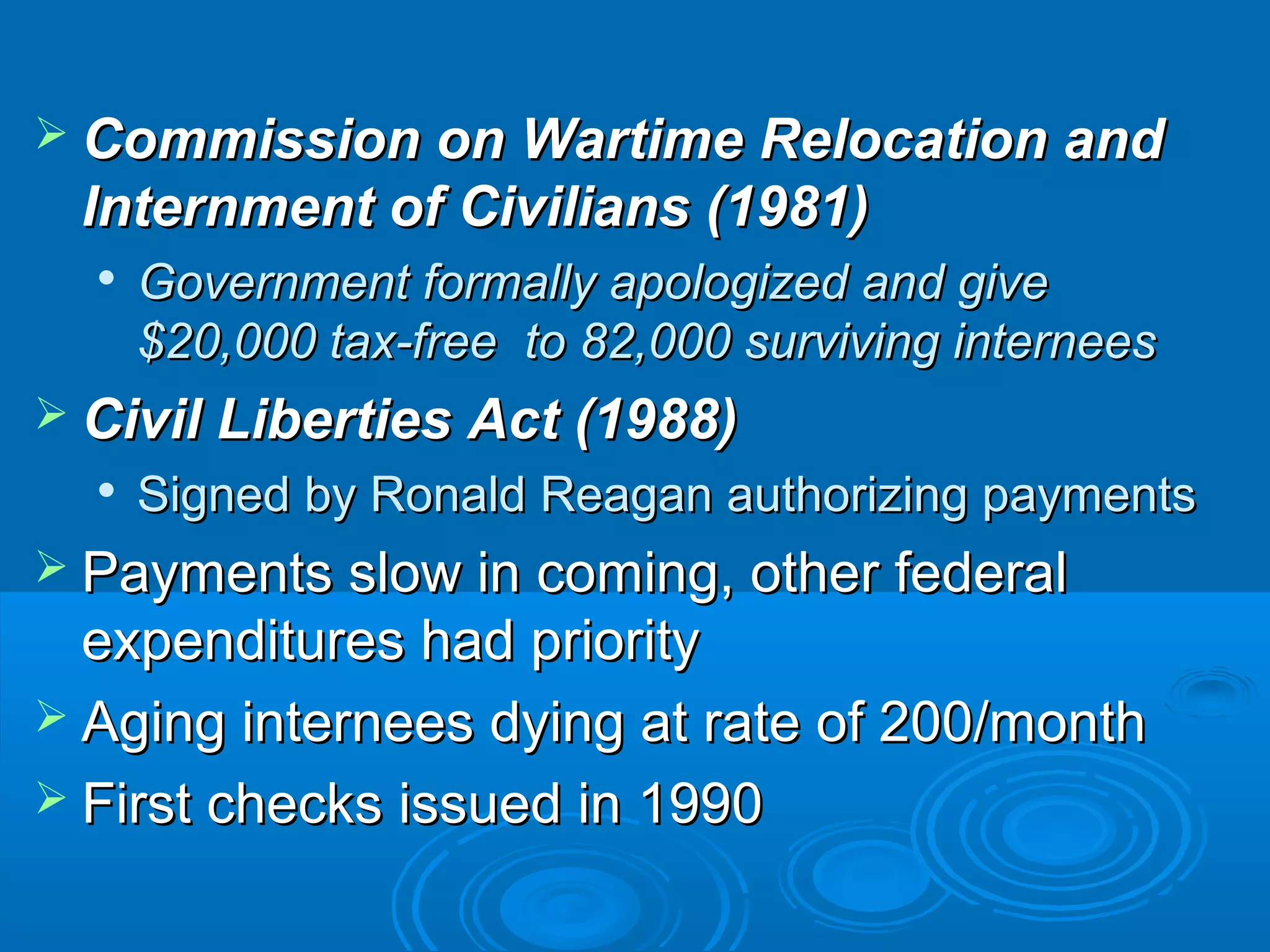  Commission oonn WWaarrttiimmee RReellooccaattiioonn aanndd 
IInntteerrnnmmeenntt ooff CCiivviilliiaannss ((11998811)) 
 GGoovveerrnnmmeenntt ffoorrmmaallllyy aappoollooggiizzeedd aanndd ggiivvee 
$2200,,000000 ttaaxx--ffrreeee ttoo 8822,,000000 ssuurrvviivviinngg iinntteerrnneeeess 
 CCiivviill LLiibbeerrttiieess AAcctt ((11998888)) 
 SSiiggnneedd bbyy RRoonnaalldd RReeaaggaann aauutthhoorriizziinngg ppaayymmeennttss 
 PPaayymmeennttss ssllooww iinn ccoommiinngg,, ootthheerr ffeeddeerraall 
eexxppeennddiittuurreess hhaadd pprriioorriittyy 
 AAggiinngg iinntteerrnneeeess ddyyiinngg aatt rraattee ooff 220000//mmoonntthh 
 FFiirrsstt cchheecckkss iissssuueedd iinn 11999900 
 