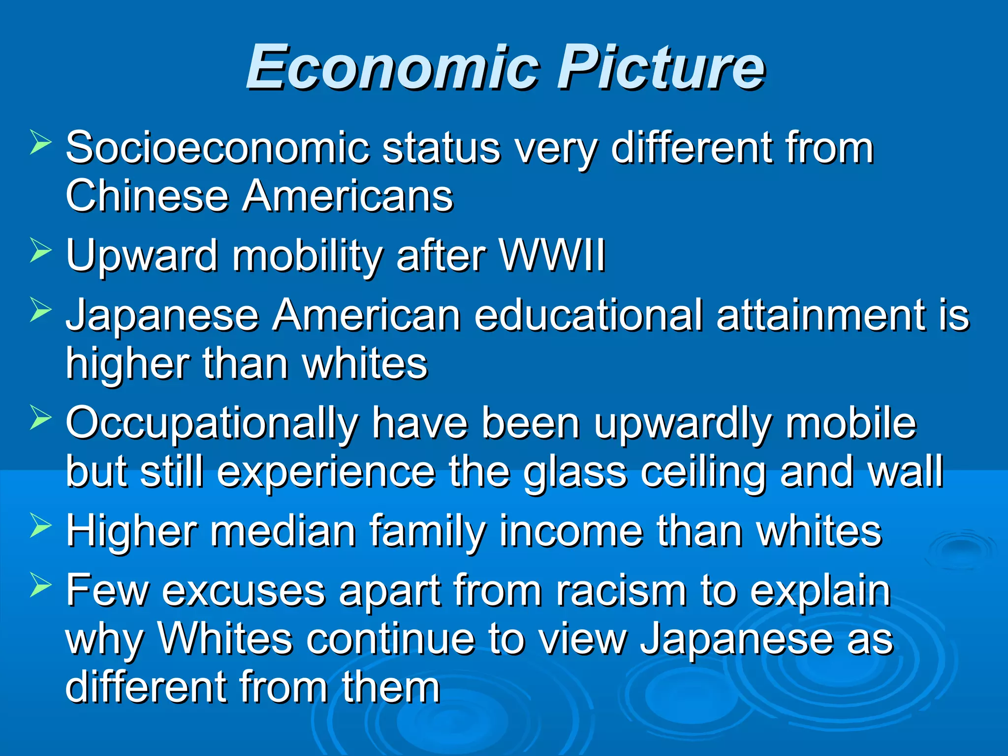 EEccoonnoommiicc PPiiccttuurree 
 SSoocciiooeeccoonnoommiicc ssttaattuuss vveerryy ddiiffffeerreenntt ffrroomm 
CChhiinneessee AAmmeerriiccaannss 
 UUppwwaarrdd mmoobbiilliittyy aafftteerr WWWWIIII 
 JJaappaanneessee AAmmeerriiccaann eedduuccaattiioonnaall aattttaaiinnmmeenntt iiss 
hhiigghheerr tthhaann wwhhiitteess 
 OOccccuuppaattiioonnaallllyy hhaavvee bbeeeenn uuppwwaarrddllyy mmoobbiillee 
bbuutt ssttiillll eexxppeerriieennccee tthhee ggllaassss cceeiilliinngg aanndd wwaallll 
 HHiigghheerr mmeeddiiaann ffaammiillyy iinnccoommee tthhaann wwhhiitteess 
 FFeeww eexxccuusseess aappaarrtt ffrroomm rraacciissmm ttoo eexxppllaaiinn 
wwhhyy WWhhiitteess ccoonnttiinnuuee ttoo vviieeww JJaappaanneessee aass 
ddiiffffeerreenntt ffrroomm tthheemm 
 