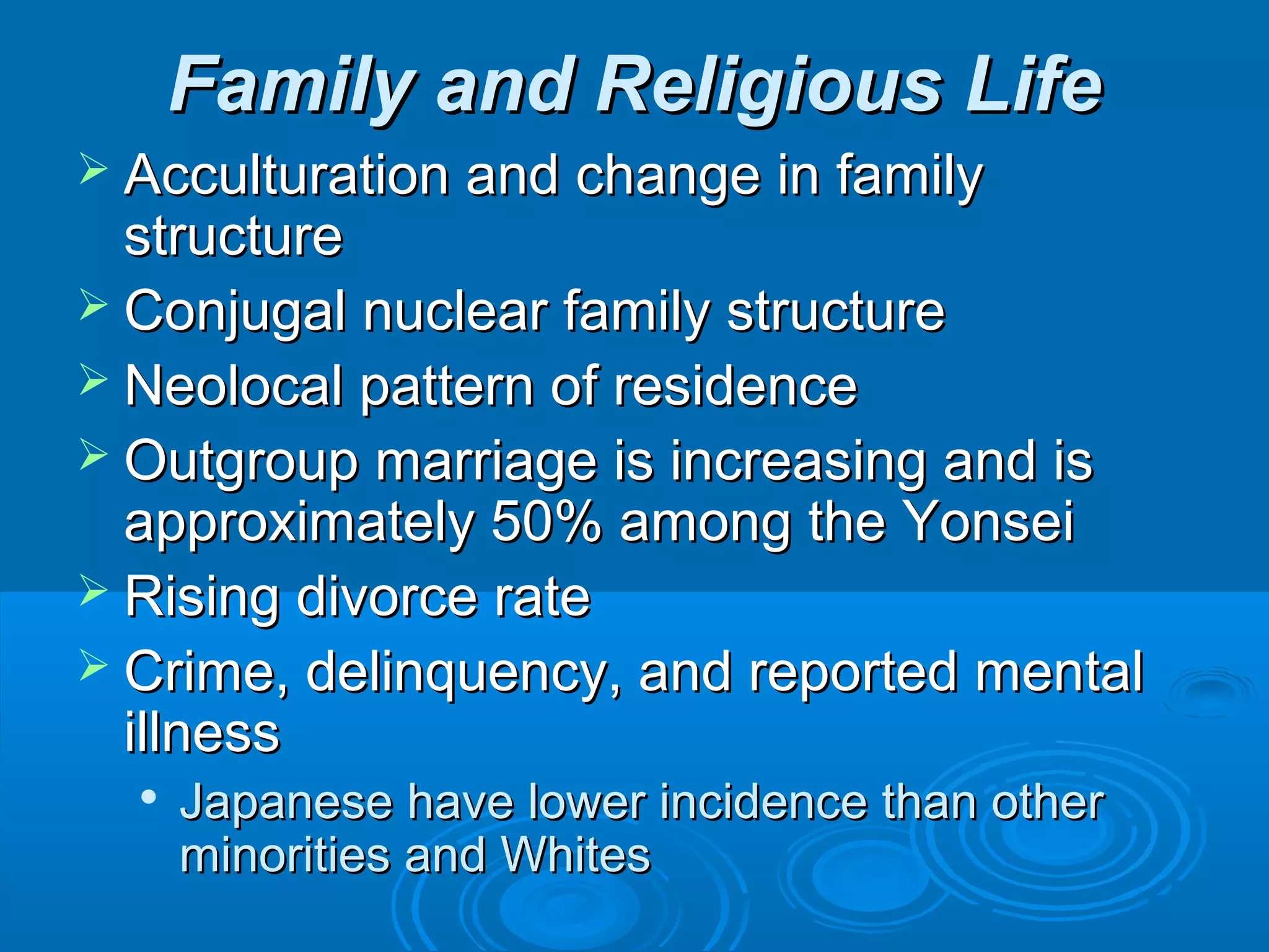 FFaammiillyy aanndd RReelliiggiioouuss LLiiffee 
 AAccccuullttuurraattiioonn aanndd cchhaannggee iinn ffaammiillyy 
ssttrruuccttuurree 
 CCoonnjjuuggaall nnuucclleeaarr ffaammiillyy ssttrruuccttuurree 
 NNeeoollooccaall ppaatttteerrnn ooff rreessiiddeennccee 
 OOuuttggrroouupp mmaarrrriiaaggee iiss iinnccrreeaassiinngg aanndd iiss 
aapppprrooxxiimmaatteellyy 5500%% aammoonngg tthhee YYoonnsseeii 
 RRiissiinngg ddiivvoorrccee rraattee 
 CCrriimmee,, ddeelliinnqquueennccyy,, aanndd rreeppoorrtteedd mmeennttaall 
iillllnneessss 
 JJaappaanneessee hhaavvee lloowweerr iinncciiddeennccee tthhaann ootthheerr 
mmiinnoorriittiieess aanndd WWhhiitteess 
 
