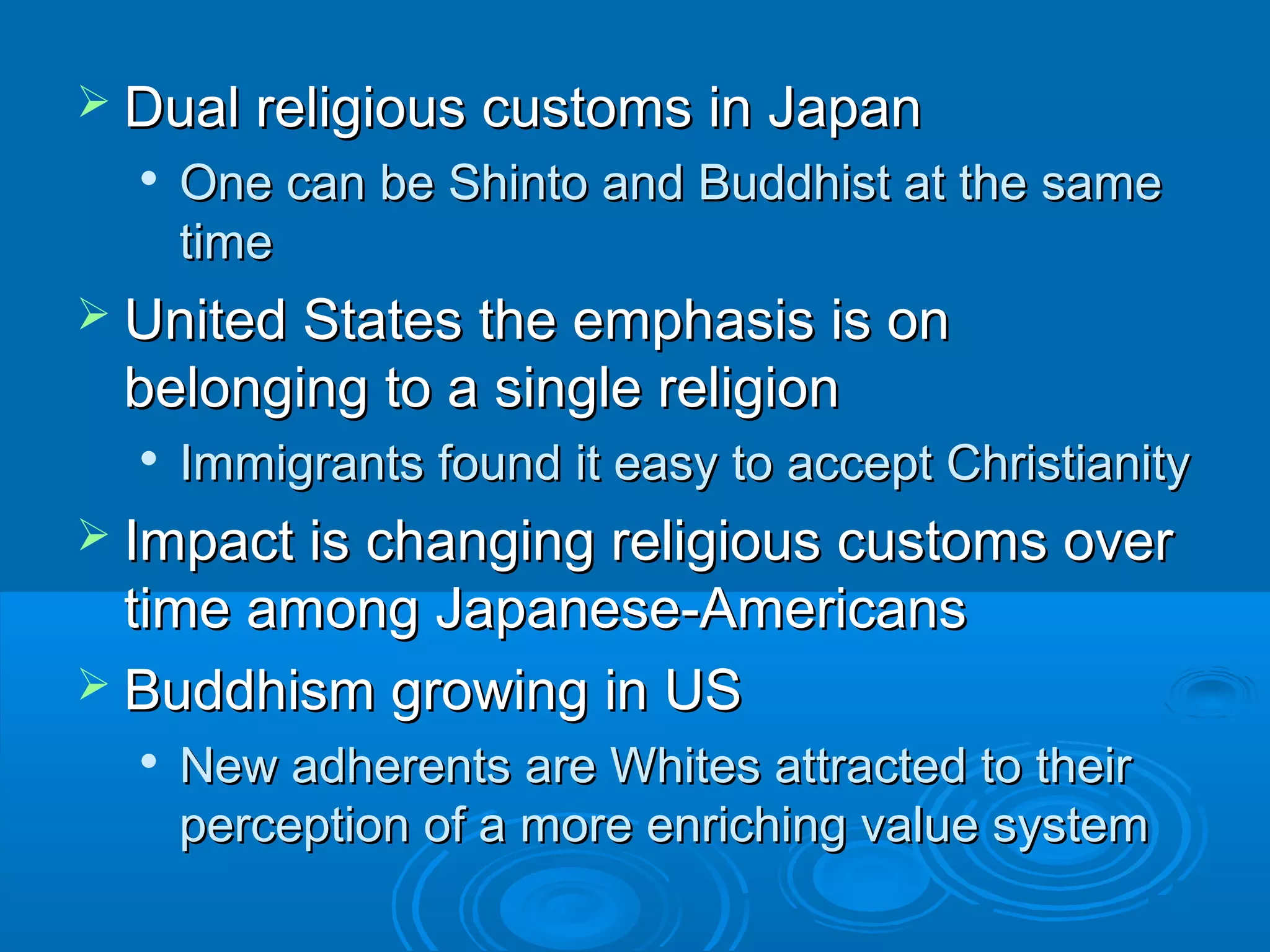 r Dual reelliiggiioouuss ccuussttoommss iinn JJaappaann 
 OOnnee ccaann bbee SShhiinnttoo aanndd BBuuddddhhiisstt aatt tthhee ssaammee 
ttiimmee 
 UUnniitteedd SSttaatteess tthhee eemmpphhaassiiss iiss oonn 
bbeelloonnggiinngg ttoo aa ssiinnggllee rreelliiggiioonn 
 IImmmmiiggrraannttss ffoouunndd iitt eeaassyy ttoo aacccceepptt CChhrriissttiiaanniittyy 
 IImmppaacctt iiss cchhaannggiinngg rreelliiggiioouuss ccuussttoommss oovveerr 
ttiimmee aammoonngg JJaappaanneessee--AAmmeerriiccaannss 
 BBuuddddhhiissmm ggrroowwiinngg iinn UUSS 
 NNeeww aaddhheerreennttss aarree WWhhiitteess aattttrraacctteedd ttoo tthheeiirr 
ppeerrcceeppttiioonn ooff aa mmoorree eennrriicchhiinngg vvaalluuee ssyysstteemm 
 
