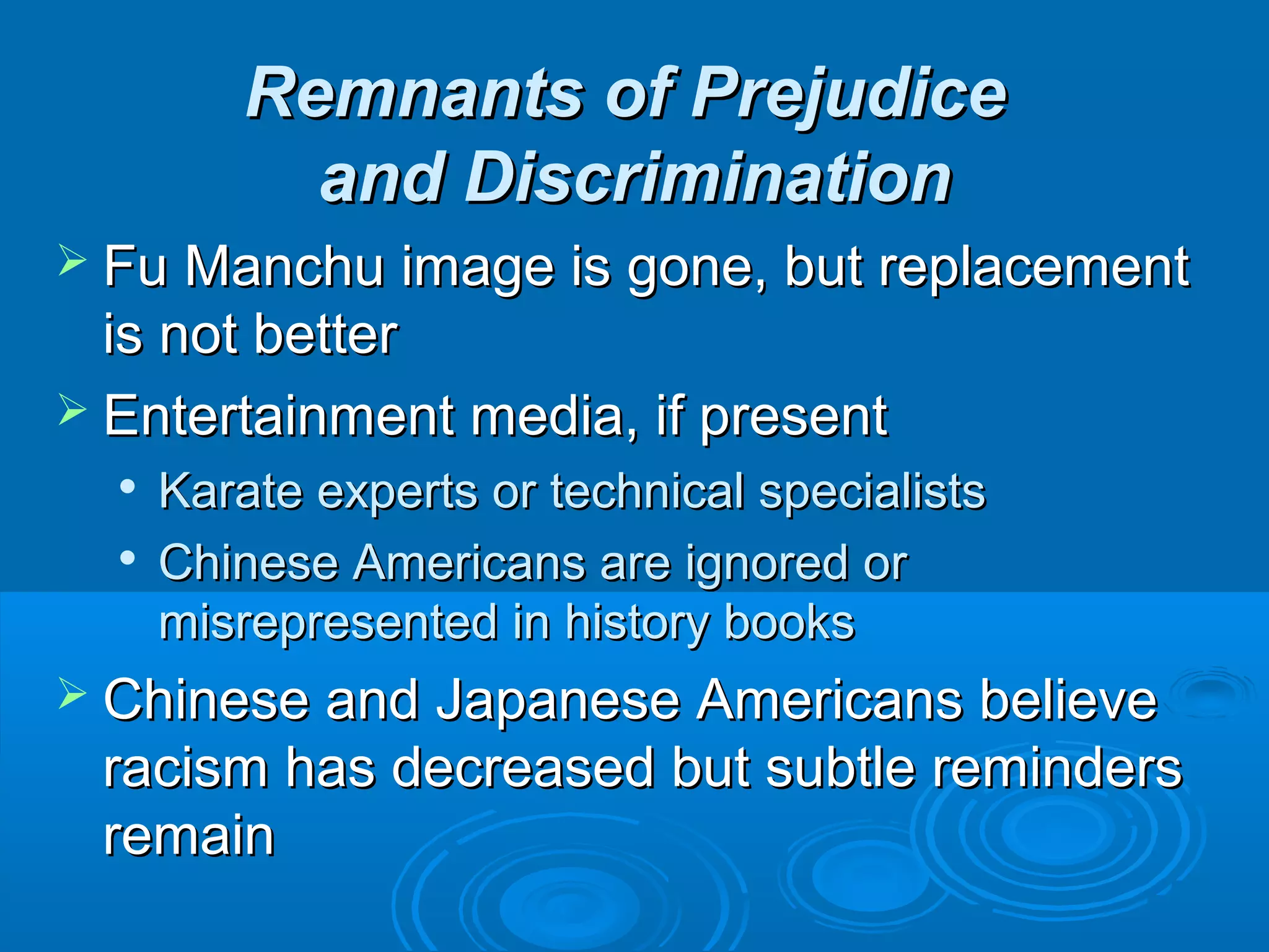 RReemmnnaannttss ooff PPrreejjuuddiiccee 
aanndd DDiissccrriimmiinnaattiioonn 
 FFuu MMaanncchhuu iimmaaggee iiss ggoonnee,, bbuutt rreeppllaacceemmeenntt 
iiss nnoott bbeetttteerr 
 EEnntteerrttaaiinnmmeenntt mmeeddiiaa,, iiff pprreesseenntt 
 KKaarraattee eexxppeerrttss oorr tteecchhnniiccaall ssppeecciiaalliissttss 
 CChhiinneessee AAmmeerriiccaannss aarree iiggnnoorreedd oorr 
mmiissrreepprreesseenntteedd iinn hhiissttoorryy bbooookkss 
 CChhiinneessee aanndd JJaappaanneessee AAmmeerriiccaannss bbeelliieevvee 
rraacciissmm hhaass ddeeccrreeaasseedd bbuutt ssuubbttllee rreemmiinnddeerrss 
rreemmaaiinn 
 