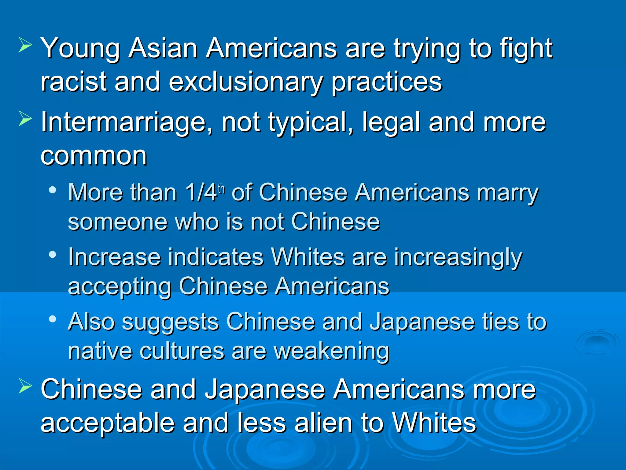  Young Asian AAmmeerriiccaannss aarree ttrryyiinngg ttoo ffiigghhtt 
rraacciisstt aanndd eexxcclluussiioonnaarryy pprraaccttiicceess 
 IInntteerrmmaarrrriiaaggee,, nnoott ttyyppiiccaall,, lleeggaall aanndd mmoorree 
ccoommmmoonn 
 MMoorree tthhaann 1//44tthh ooff CChhiinneessee AAmmeerriiccaannss mmaarrrryy 
ssoommeeoonnee wwhhoo iiss nnoott CChhiinneessee 
 IInnccrreeaassee iinnddiiccaatteess WWhhiitteess aarree iinnccrreeaassiinnggllyy 
aacccceeppttiinngg CChhiinneessee AAmmeerriiccaannss 
 AAllssoo ssuuggggeessttss CChhiinneessee aanndd JJaappaanneessee ttiieess ttoo 
nnaattiivvee ccuullttuurreess aarree wweeaakkeenniinngg 
 CChhiinneessee aanndd JJaappaanneessee AAmmeerriiccaannss mmoorree 
aacccceeppttaabbllee aanndd lleessss aalliieenn ttoo WWhhiitteess 
 