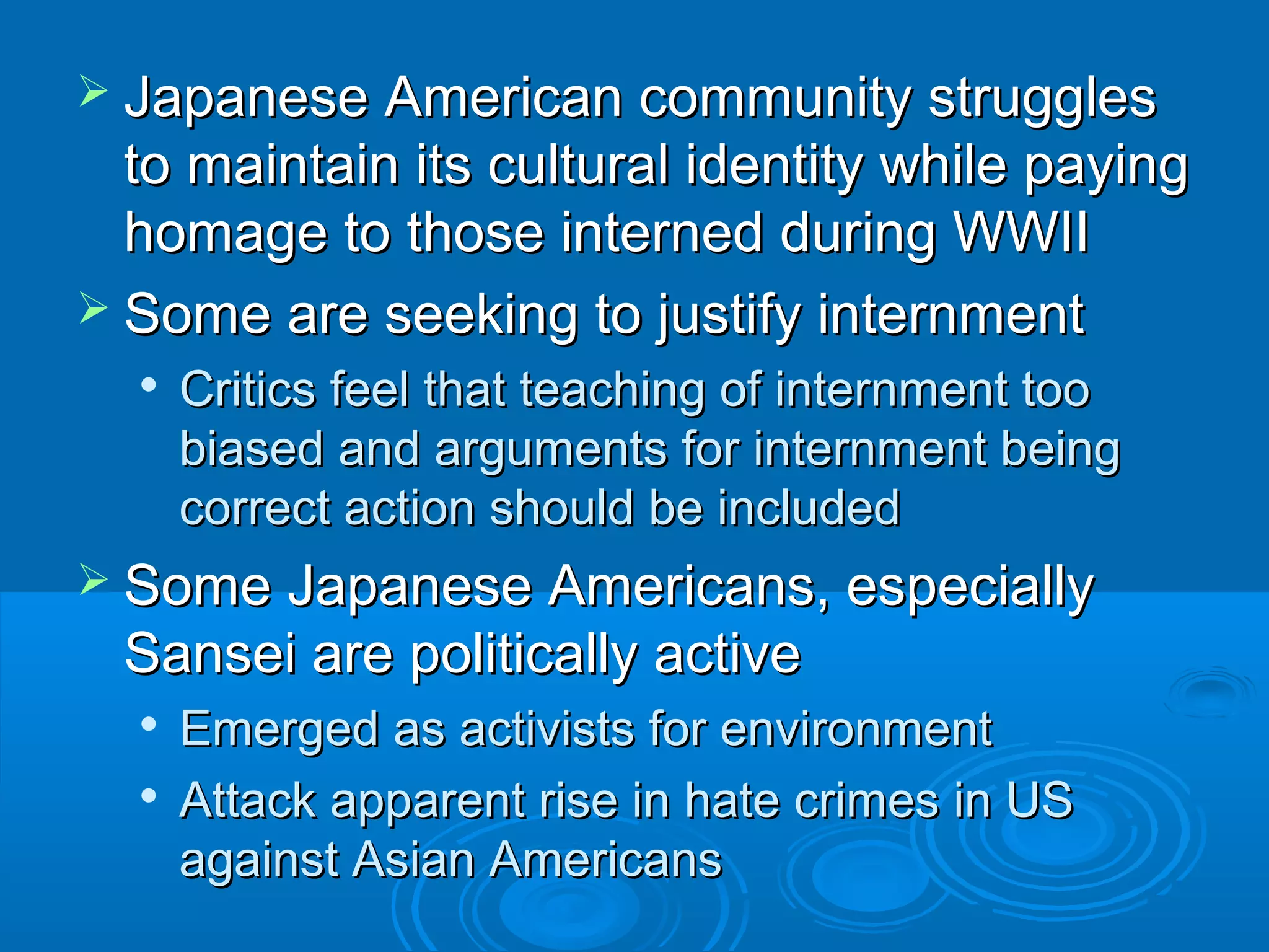  Japanese AAmmeerriiccaann ccoommmmuunniittyy ssttrruugggglleess 
ttoo mmaaiinnttaaiinn iittss ccuullttuurraall iiddeennttiittyy wwhhiillee ppaayyiinngg 
hhoommaaggee ttoo tthhoossee iinntteerrnneedd dduurriinngg WWWWIIII 
 SSoommee aarree sseeeekkiinngg ttoo jjuussttiiffyy iinntteerrnnmmeenntt 
 CCrriittiiccss ffeeeell tthhaatt tteeaacchhiinngg ooff iinntteerrnnmmeenntt ttoooo 
bbiiaasseedd aanndd aarrgguummeennttss ffoorr iinntteerrnnmmeenntt bbeeiinngg 
ccoorrrreecctt aaccttiioonn sshhoouulldd bbee iinncclluuddeedd 
 SSoommee JJaappaanneessee AAmmeerriiccaannss,, eessppeecciiaallllyy 
SSaannsseeii aarree ppoolliittiiccaallllyy aaccttiivvee 
 EEmmeerrggeedd aass aaccttiivviissttss ffoorr eennvviirroonnmmeenntt 
 AAttttaacckk aappppaarreenntt rriissee iinn hhaattee ccrriimmeess iinn UUSS 
aaggaaiinnsstt AAssiiaann AAmmeerriiccaannss 
 