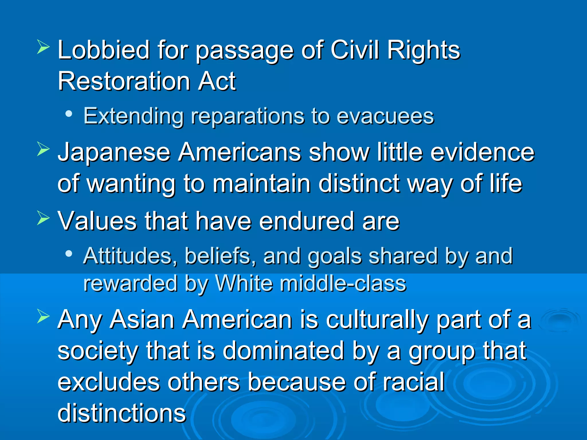  fo Lobbied forr ppaassssaaggee ooff CCiivviill RRiigghhttss 
RReessttoorraattiioonn AAcctt 
 EExxtteennddiinngg rreeppaarraattiioonnss ttoo eevvaaccuueeeess 
 JJaappaanneessee AAmmeerriiccaannss sshhooww lliittttllee eevviiddeennccee 
ooff wwaannttiinngg ttoo mmaaiinnttaaiinn ddiissttiinncctt wwaayy ooff lliiffee 
 VVaalluueess tthhaatt hhaavvee eenndduurreedd aarree 
 AAttttiittuuddeess,, bbeelliieeffss,, aanndd ggooaallss sshhaarreedd bbyy aanndd 
rreewwaarrddeedd bbyy WWhhiittee mmiiddddllee--ccllaassss 
 AAnnyy AAssiiaann AAmmeerriiccaann iiss ccuullttuurraallllyy ppaarrtt ooff aa 
ssoocciieettyy tthhaatt iiss ddoommiinnaatteedd bbyy aa ggrroouupp tthhaatt 
eexxcclluuddeess ootthheerrss bbeeccaauussee ooff rraacciiaall 
ddiissttiinnccttiioonnss 
 
