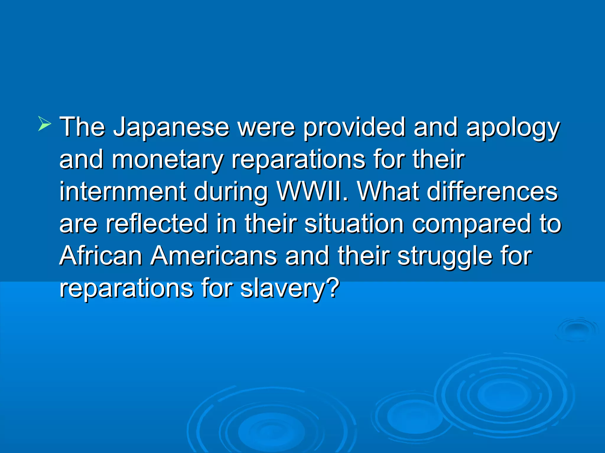  The Japanese wweerree pprroovviiddeedd aanndd aappoollooggyy 
aanndd mmoonneettaarryy rreeppaarraattiioonnss ffoorr tthheeiirr 
iinntteerrnnmmeenntt dduurriinngg WWWWIIII.. WWhhaatt ddiiffffeerreenncceess 
aarree rreefflleecctteedd iinn tthheeiirr ssiittuuaattiioonn ccoommppaarreedd ttoo 
AAffrriiccaann AAmmeerriiccaannss aanndd tthheeiirr ssttrruuggggllee ffoorr 
rreeppaarraattiioonnss ffoorr ssllaavveerryy?? 
 