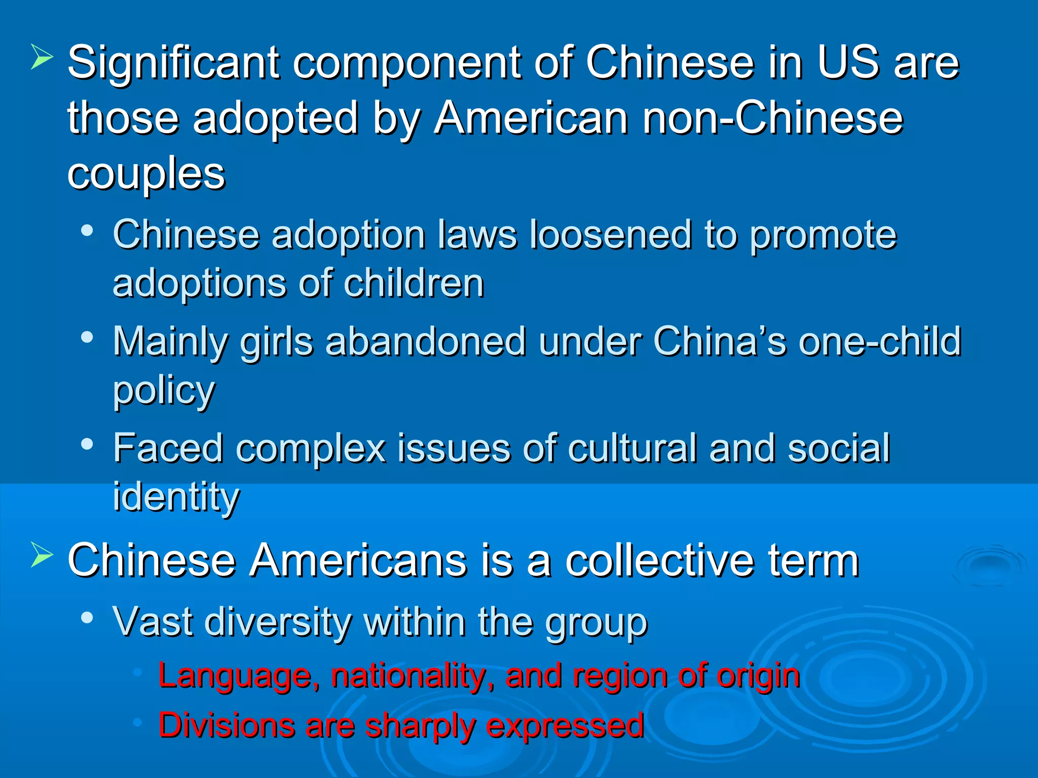  c Significant coommppoonneenntt ooff CChhiinneessee iinn UUSS aarree 
tthhoossee aaddoopptteedd bbyy AAmmeerriiccaann nnoonn--CChhiinneessee 
ccoouupplleess 
 CChhiinneessee aaddooppttiioonn llaawwss lloooosseenneedd ttoo pprroommoottee 
aaddooppttiioonnss ooff cchhiillddrreenn 
 MMaaiinnllyy ggiirrllss aabbaannddoonneedd uunnddeerr CChhiinnaa’’ss oonnee--cchhiilldd 
ppoolliiccyy 
 FFaacceedd ccoommpplleexx iissssuueess ooff ccuullttuurraall aanndd ssoocciiaall 
iiddeennttiittyy 
 CChhiinneessee AAmmeerriiccaannss iiss aa ccoolllleeccttiivvee tteerrmm 
 VVaasstt ddiivveerrssiittyy wwiitthhiinn tthhee ggrroouupp 
• LLaanngguuaaggee,, nnaattiioonnaalliittyy,, aanndd rreeggiioonn ooff oorriiggiinn 
• DDiivviissiioonnss aarree sshhaarrppllyy eexxpprreesssseedd 
 