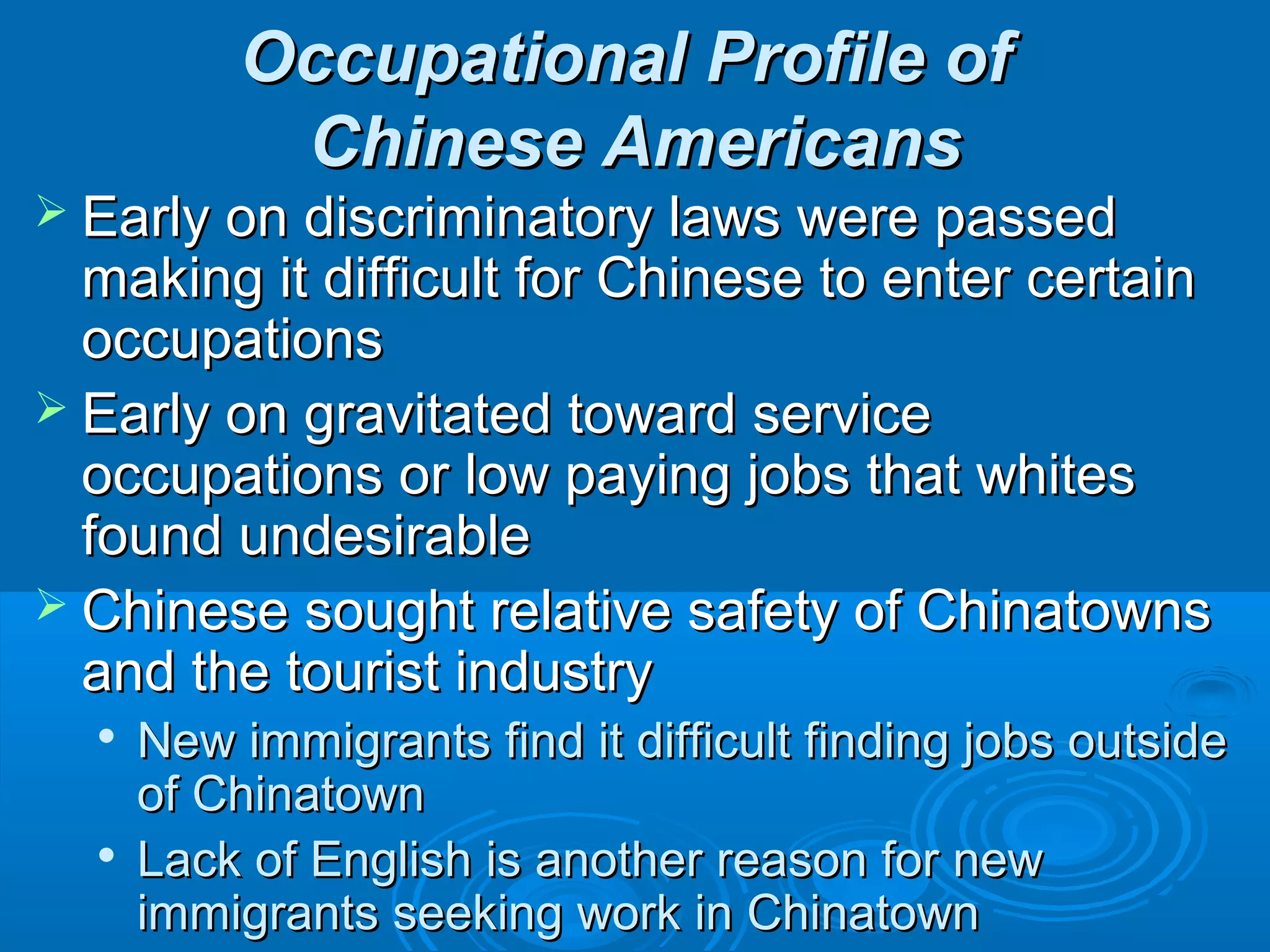 OOccccuuppaattiioonnaall PPrrooffiillee ooff 
CChhiinneessee AAmmeerriiccaannss 
 EEaarrllyy oonn ddiissccrriimmiinnaattoorryy llaawwss wweerree ppaasssseedd 
mmaakkiinngg iitt ddiiffffiiccuulltt ffoorr CChhiinneessee ttoo eenntteerr cceerrttaaiinn 
ooccccuuppaattiioonnss 
 EEaarrllyy oonn ggrraavviittaatteedd ttoowwaarrdd sseerrvviiccee 
ooccccuuppaattiioonnss oorr llooww ppaayyiinngg jjoobbss tthhaatt wwhhiitteess 
ffoouunndd uunnddeessiirraabbllee 
 CChhiinneessee ssoouugghhtt rreellaattiivvee ssaaffeettyy ooff CChhiinnaattoowwnnss 
aanndd tthhee ttoouurriisstt iinndduussttrryy 
 NNeeww iimmmmiiggrraannttss ffiinndd iitt ddiiffffiiccuulltt ffiinnddiinngg jjoobbss oouuttssiiddee 
ooff CChhiinnaattoowwnn 
 LLaacckk ooff EEnngglliisshh iiss aannootthheerr rreeaassoonn ffoorr nneeww 
iimmmmiiggrraannttss sseeeekkiinngg wwoorrkk iinn CChhiinnaattoowwnn 
 