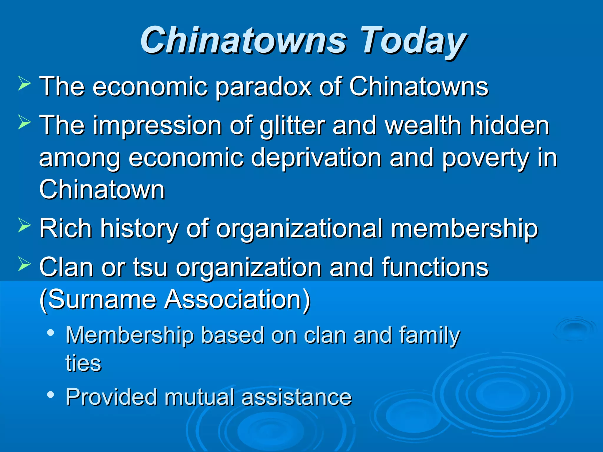 CChhiinnaattoowwnnss TTooddaayy 
 TThhee eeccoonnoommiicc ppaarraaddooxx ooff CChhiinnaattoowwnnss 
 TThhee iimmpprreessssiioonn ooff gglliitttteerr aanndd wweeaalltthh hhiiddddeenn 
aammoonngg eeccoonnoommiicc ddeepprriivvaattiioonn aanndd ppoovveerrttyy iinn 
CChhiinnaattoowwnn 
 RRiicchh hhiissttoorryy ooff oorrggaanniizzaattiioonnaall mmeemmbbeerrsshhiipp 
 CCllaann oorr ttssuu oorrggaanniizzaattiioonn aanndd ffuunnccttiioonnss 
((SSuurrnnaammee AAssssoocciiaattiioonn)) 
 MMeemmbbeerrsshhiipp bbaasseedd oonn ccllaann aanndd ffaammiillyy 
ttiieess 
 PPrroovviiddeedd mmuuttuuaall aassssiissttaannccee 
 