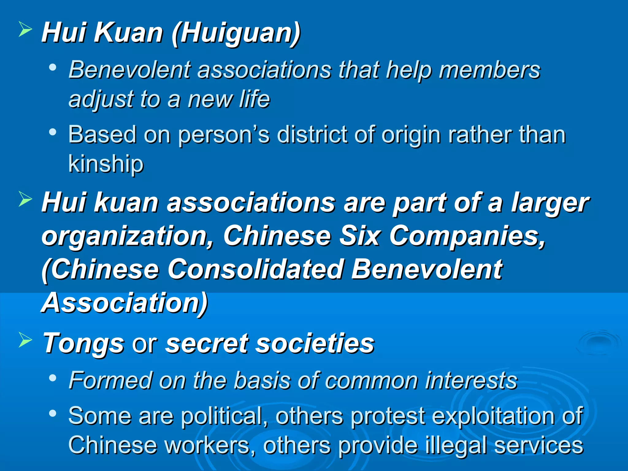  HHuuii KKuuaann ((HHuuiigguuaann)) 
 BBeenneevvoolleenntt aassssoocciiaattiioonnss tthhaatt hheellpp mmeemmbbeerrss 
aaddjjuusstt ttoo aa nneeww lliiffee 
 BBaasseedd oonn ppeerrssoonn’’ss ddiissttrriicctt ooff oorriiggiinn rraatthheerr tthhaann 
kkiinnsshhiipp 
 HHuuii kkuuaann aassssoocciiaattiioonnss aarree ppaarrtt ooff aa llaarrggeerr 
oorrggaanniizzaattiioonn,, CChhiinneessee SSiixx CCoommppaanniieess,, 
((CChhiinneessee CCoonnssoolliiddaatteedd BBeenneevvoolleenntt 
AAssssoocciiaattiioonn)) 
 TToonnggss oorr sseeccrreett ssoocciieettiieess 
 FFoorrmmeedd oonn tthhee bbaassiiss ooff ccoommmmoonn iinntteerreessttss 
 SSoommee aarree ppoolliittiiccaall,, ootthheerrss pprrootteesstt eexxppllooiittaattiioonn ooff 
CChhiinneessee wwoorrkkeerrss,, ootthheerrss pprroovviiddee iilllleeggaall sseerrvviicceess 
 