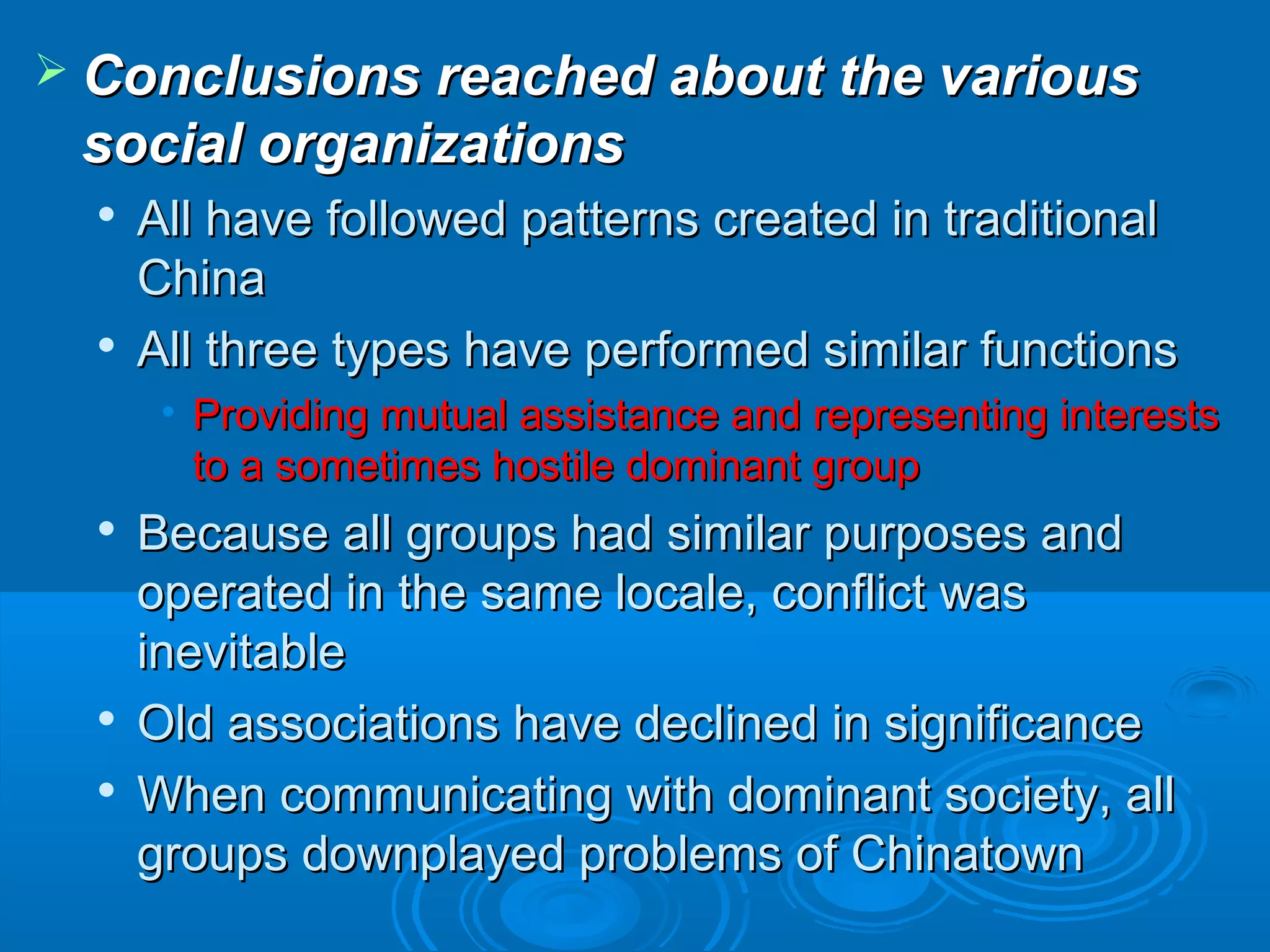  Conclusions rreeaacchheedd aabboouutt tthhee vvaarriioouuss 
ssoocciiaall oorrggaanniizzaattiioonnss 
 AAllll hhaavvee ffoolllloowweedd ppaatttteerrnnss ccrreeaatteedd iinn ttrraaddiittiioonnaall 
CChhiinnaa 
 AAllll tthhrreeee ttyyppeess hhaavvee ppeerrffoorrmmeedd ssiimmiillaarr ffuunnccttiioonnss 
• PPrroovviiddiinngg mmuuttuuaall aassssiissttaannccee aanndd rreepprreesseennttiinngg iinntteerreessttss 
ttoo aa ssoommeettiimmeess hhoossttiillee ddoommiinnaanntt ggrroouupp 
 BBeeccaauussee aallll ggrroouuppss hhaadd ssiimmiillaarr ppuurrppoosseess aanndd 
ooppeerraatteedd iinn tthhee ssaammee llooccaallee,, ccoonnfflliicctt wwaass 
iinneevviittaabbllee 
 OOlldd aassssoocciiaattiioonnss hhaavvee ddeecclliinneedd iinn ssiiggnniiffiiccaannccee 
 WWhheenn ccoommmmuunniiccaattiinngg wwiitthh ddoommiinnaanntt ssoocciieettyy,, aallll 
ggrroouuppss ddoowwnnppllaayyeedd pprroobblleemmss ooff CChhiinnaattoowwnn 
 