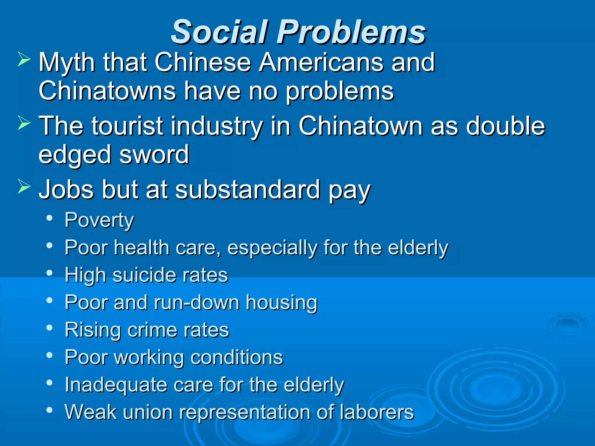 SSoocciiaall PPrroobblleemmss 
MMyytthh tthhaatt CChhiinneessee AAmmeerriiccaannss aanndd 
CChhiinnaattoowwnnss hhaavvee nnoo pprroobblleemmss 
 TThhee ttoouurriisstt iinndduussttrryy iinn CChhiinnaattoowwnn aass ddoouubbllee 
eeddggeedd sswwoorrdd 
 JJoobbss bbuutt aatt ssuubbssttaannddaarrdd ppaayy 
 PPoovveerrttyy 
 PPoooorr hheeaalltthh ccaarree,, eessppeecciiaallllyy ffoorr tthhee eellddeerrllyy 
 HHiigghh ssuuiicciiddee rraatteess 
 PPoooorr aanndd rruunn--ddoowwnn hhoouussiinngg 
 RRiissiinngg ccrriimmee rraatteess 
 PPoooorr wwoorrkkiinngg ccoonnddiittiioonnss 
 IInnaaddeeqquuaattee ccaarree ffoorr tthhee eellddeerrllyy 
 WWeeaakk uunniioonn rreepprreesseennttaattiioonn ooff llaabboorreerrss 
 