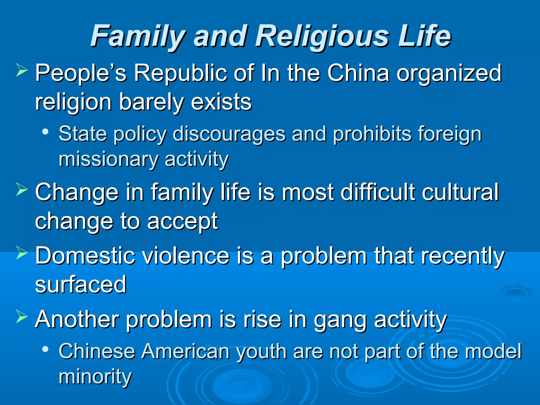 FFaammiillyy aanndd RReelliiggiioouuss LLiiffee 
 PPeeooppllee’’ss RReeppuubblliicc ooff IInn tthhee CChhiinnaa oorrggaanniizzeedd 
rreelliiggiioonn bbaarreellyy eexxiissttss 
 SSttaattee ppoolliiccyy ddiissccoouurraaggeess aanndd pprroohhiibbiittss ffoorreeiiggnn 
mmiissssiioonnaarryy aaccttiivviittyy 
 CChhaannggee iinn ffaammiillyy lliiffee iiss mmoosstt ddiiffffiiccuulltt ccuullttuurraall 
cchhaannggee ttoo aacccceepptt 
 DDoommeessttiicc vviioolleennccee iiss aa pprroobblleemm tthhaatt rreecceennttllyy 
ssuurrffaacceedd 
 AAnnootthheerr pprroobblleemm iiss rriissee iinn ggaanngg aaccttiivviittyy 
 CChhiinneessee AAmmeerriiccaann yyoouutthh aarree nnoott ppaarrtt ooff tthhee mmooddeell 
mmiinnoorriittyy 
 