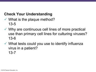 © 2016 Pearson Education, Inc.
Check Your Understanding
 What is the plaque method?
13-5
 Why are continuous cell lines of more practical
use than primary cell lines for culturing viruses?
13-6
 What tests could you use to identify influenza
virus in a patient?
13-7
 