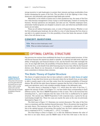438 p a r t 7 Long-Term Financing
strong incentive to seek bankruptcy to protect their interests and keep stockholders from
further dissipating the assets of the firm. The net effect of all this fighting is that a long,
drawn-out, and potentially quite expensive legal battle gets started.
Meanwhile, as the wheels of justice turn in their ponderous way, the assets of the firm
lose value because management is busy trying to avoid bankruptcy instead of running the
business. Normal operations are disrupted, and sales are lost. Valuable employees leave,
potentially fruitful programs are dropped to preserve cash, and otherwise profitable invest-
ments are not taken.
These are all indirect bankruptcy costs, or costs of financial distress. Whether or not
the firm ultimately goes bankrupt, the net effect is a loss of value because the firm chose to
use debt in its capital structure. It is this possibility of loss that limits the amount of debt
that a firm will choose to use.
concept questions
13.5a What are direct bankruptcy costs?
13.5b What are indirect bankruptcy costs?
OPTIMAL CAPITAL STRUCTURE
Our previous two sections have established the basis for an optimal capital structure. A firm
will borrow because the interest tax shield is valuable. At relatively low debt levels, the prob-
ability of bankruptcy and financial distress is low, and the benefit from debt outweighs the
cost. At very high debt levels, the possibility of financial distress is a chronic, ongoing prob-
lem for the firm, so the benefit from debt financing may be more than offset by the financial
distress costs. Based on our discussion, it would appear that an optimal capital structure
exists somewhere in between these extremes.
The Static Theory of Capital Structure
The theory of capital structure that we have outlined is called the static theory of capital
structure. It says that firms borrow up to the point where the tax benefit from an extra dollar
in debt is exactly equal to the cost that comes from the increased probability of financial
distress. We call this the static theory because it assumes that the firm is fixed in terms of its
assets and operations, and it only considers possible changes in the debt-equity ratio.
The static theory is illustrated in Figure 13.5, which plots the value of the firm, VL
,
against the amount of debt, D. In Figure 13.5, we have drawn lines corresponding to three
different stories. The first is MM Proposition I with no taxes. This is the horizontal line
extending from VU
, and it indicates that the value of the firm is unaffected by its capital
structure. The second case, MM Proposition I with corporate taxes, is given by the up-
ward-sloping straight line. These two cases are exactly the same as the ones we previously
illustrated in Figure 13.4.
The third case in Figure 13.5 illustrates our current discussion: The value of the firm
rises to a maximum and then declines beyond that point. This is the picture that we get from
our static theory. The maximum value of the firm, VL
*, is reached at a debt level of D*, so
this is the optimal amount of borrowing. Put another way, the firm’s optimal capital struc-
ture is composed of D*/VL
* in debt and (1 − D*/VL
*) in equity.
The final thing to notice in Figure 13.5 is that the difference between the value of
the firm in our static theory and the MM value of the firm with taxes is the loss in
13.6
static theory of
capital structure
Theory that a firm borrows
up to the point where the
tax benefit from an extra
dollar in debt is exactly
equal to the cost that
comes from the increased
probability of financial
distress.
 