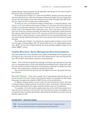 c h a p t e r 1 3 Leverage and Capital Structure 441
happens because interest payments are tax deductible, and the gain in firm value is equal to
the present value of the interest tax shield.
In the bottom part of Figure 13.6, notice how the WACC declines as the firm uses more
and more debt financing. As the firm increases its financial leverage, the cost of equity does
increase, but this increase is more than offset by the tax break associated with debt financ-
ing. As a result, the firm’s overall cost of capital declines.
To finish our story, we include the impact of bankruptcy, or financial distress, costs
to get Case III. As is shown in the top part of Figure 13.6, the value of the firm will not be
as large as we previously indicated. The reason is that the firm’s value is reduced by the
present value of the potential future bankruptcy costs. These costs grow as the firm bor-
rows more and more, and they eventually overwhelm the tax advantage of debt financing.
The optimal capital structure occurs at D*, the point at which the tax saving from an ad-
ditional dollar in debt financing is exactly balanced by the increased bankruptcy costs
associated with the additional borrowing. This is the essence of the static theory of capital
structure.
The bottom part of Figure 13.6 presents the optimal capital structure in terms of the
cost of capital. Corresponding to D*, the optimal debt level, is the optimal debt-to-equity
ratio, D*/E*. At this level of debt financing, the lowest possible weighted average cost of
capital, WACC*, occurs.
Capital Structure: Some Managerial Recommendations
The static model that we have described is not capable of identifying a precise optimal capi-
tal structure, but it does point out two of the more relevant factors: taxes and financial dis-
tress. We can draw some limited conclusions concerning these.
Taxes First of all, the tax benefit from leverage is obviously only important to firms that
are in a tax-paying position. Firms with substantial accumulated losses will get little value
from the interest tax shield. Furthermore, firms that have substantial tax shields from other
sources, such as depreciation, will get less benefit from leverage.
Also, not all firms have the same tax rate. The higher the tax rate, the greater the incen-
tive to borrow.
Financial Distress Firms with a greater risk of experiencing financial distress will
borrow less than firms with a lower risk of financial distress. For example, all other things
being equal, the greater the volatility in EBIT, the less a firm should borrow.
In addition, financial distress is more costly for some firms than for others. The costs
of financial distress depend primarily on the firm’s assets. In particular, financial distress
costs will be determined by how easily ownership of those assets can be transferred.
For example, a firm with mostly tangible assets that can be sold without great loss in
value will have an incentive to borrow more. For firms that rely heavily on intangibles, such
as employee talent or growth opportunities, debt will be less attractive since these assets ef-
fectively cannot be sold.
concept questions
13.6a Can you describe the trade-off that defines the static theory of capital structure?
13.6b What are the important factors in making capital structure decisions?
 