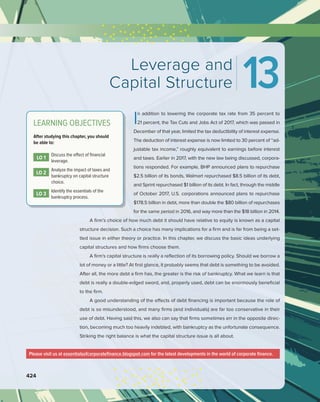 424
Please visit us at essentialsofcorporatefinance.blogspot.com for the latest developments in the world of corporate finance.
In addition to lowering the corporate tax rate from 35 percent to
21 percent, the Tax Cuts and Jobs Act of 2017, which was passed in
December of that year, limited the tax deductibility of interest expense.
The deduction of interest expense is now limited to 30 percent of “ad-
justable tax income,” roughly equivalent to earnings before interest
and taxes. Earlier in 2017, with the new law being discussed, corpora-
tions responded. For example, BHP announced plans to repurchase
$2.5 billion of its bonds, Walmart repurchased $8.5 billion of its debt,
and Sprint repurchased $1 billion of its debt. In fact, through the middle
of October 2017, U.S. corporations announced plans to repurchase
$178.5 billion in debt, more than double the $80 billion of repurchases
for the same period in 2016, and way more than the $18 billion in 2014.
A firm’s choice of how much debt it should have relative to equity is known as a capital
structure decision. Such a choice has many implications for a firm and is far from being a set-
tled issue in either theory or practice. In this chapter, we discuss the basic ideas underlying
capital structures and how firms choose them.
A firm’s capital structure is really a reflection of its borrowing policy. Should we borrow a
lot of money or a little? At first glance, it probably seems that debt is something to be avoided.
After all, the more debt a firm has, the greater is the risk of bankruptcy. What we learn is that
debt is really a double-edged sword, and, properly used, debt can be enormously beneficial
to the firm.
A good understanding of the effects of debt financing is important because the role of
debt is so misunderstood, and many firms (and individuals) are far too conservative in their
use of debt. Having said this, we also can say that firms sometimes err in the opposite direc-
tion, becoming much too heavily indebted, with bankruptcy as the unfortunate consequence.
Striking the right balance is what the capital structure issue is all about.
Leverage and
Capital Structure 13
LEARNING OBJECTIVES
After studying this chapter, you should
be able to:
LO 1
Discuss the effect of financial
leverage.
LO 2
Analyze the impact of taxes and
bankruptcy on capital structure
choice.
LO 3
Identify the essentials of the
bankruptcy process.
 