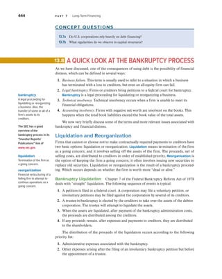 444 p a r t 7 Long-Term Financing
concept questions
13.7a Do U.S. corporations rely heavily on debt financing?
13.7b What regularities do we observe in capital structures?
A QUICK LOOK AT THE BANKRUPTCY PROCESS
As we have discussed, one of the consequences of using debt is the possibility of financial
distress, which can be defined in several ways:
1. Business failure. This term is usually used to refer to a situation in which a business
has terminated with a loss to creditors, but even an all-equity firm can fail.
2. Legal bankruptcy. Firms or creditors bring petitions to a federal court for bankruptcy.
Bankruptcy is a legal proceeding for liquidating or reorganizing a business.
3. Technical insolvency. Technical insolvency occurs when a firm is unable to meet its
financial obligations.
4. Accounting insolvency. Firms with negative net worth are insolvent on the books. This
happens when the total book liabilities exceed the book value of the total assets.
We now very briefly discuss some of the terms and more relevant issues associated with
bankruptcy and financial distress.
Liquidation and Reorganization
Firms that cannot or choose not to make contractually required payments to creditors have
two basic options: liquidation or reorganization. Liquidation means termination of the firm
as a going concern, and it involves selling off the assets of the firm. The proceeds, net of
selling costs, are distributed to creditors in order of established priority. Reorganization is
the option of keeping the firm a going concern; it often involves issuing new securities to
replace old securities. Liquidation or reorganization is the result of a bankruptcy proceed-
ing. Which occurs depends on whether the firm is worth more “dead or alive.”
Bankruptcy Liquidation Chapter 7 of the Federal Bankruptcy Reform Act of 1978
deals with “straight” liquidation. The following sequence of events is typical:
1. A petition is filed in a federal court. A corporation may file a voluntary petition, or
involuntary petitions may be filed against the corporation by several of its creditors.
2. A trustee-in-bankruptcy is elected by the creditors to take over the assets of the debtor
corporation. The trustee will attempt to liquidate the assets.
3. When the assets are liquidated, after payment of the bankruptcy administration costs,
the proceeds are distributed among the creditors.
4. If any proceeds remain, after expenses and payments to creditors, they are distributed
to the shareholders.
The distribution of the proceeds of the liquidation occurs according to the following
priority list:
1. Administrative expenses associated with the bankruptcy.
2. Other expenses arising after the filing of an involuntary bankruptcy petition but before
the appointment of a trustee.
13.8
bankruptcy
A legal proceeding for
liquidating or reorganizing
a business. Also, the
transfer of some or all of a
firm’s assets to its
creditors.
The SEC has a good
overview of the
bankruptcy process in its
“Investor Reports/
Publications” link of
www.sec.gov.
liquidation
Termination of the firm as
a going concern.
reorganization
Financial restructuring of a
failing firm to attempt to
continue operations as a
going concern.
 