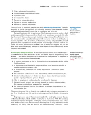 c h a p t e r 1 3 Leverage and Capital Structure 445
3. Wages, salaries, and commissions.
4. Contributions to employee benefit plans.
5. Consumer claims.
6. Government tax claims.
7. Payment to unsecured creditors.
8. Payment to preferred stockholders.
9. Payment to common stockholders.
This priority list for liquidation is a reflection of the absolute priority rule (APR). The higher
a claim is on this list, the more likely it is to be paid. In many of these categories, there are
various limitations and qualifications that we omit for the sake of brevity.
Two qualifications to this list are in order. The first concerns secured creditors. Such
creditors are entitled to the proceeds from the sale of the security and are outside this order-
ing. However, if the secured property is liquidated and provides cash insufficient to cover
the amount owed, the secured creditors join with unsecured creditors in dividing the re-
maining liquidated value. In contrast, if the secured property is liquidated for proceeds
greater than the secured claim, the net proceeds are used to pay unsecured creditors and
others. The second qualification to the APR is that, in reality, what happens, and who gets
what in the event of bankruptcy, is subject to much negotiation, and, as a result, the APR is
frequently not followed.
Bankruptcy Reorganization Corporate reorganization takes place under Chap­
ter 11
of the Federal Bankruptcy Reform Act of 1978. The general objective of a proceeding under
Chapter 11 is to plan to restructure the corporation with some provision for repayment of
creditors. A typical sequence of events follows:
1. A voluntary petition can be filed by the corporation, or an involuntary petition can be
filed by creditors.
2. A federal judge either approves or denies the petition. If the petition is approved, a
time for filing proofs of claims is set.
3. In most cases, the corporation (the “debtor in possession”) continues to run the
business.
4. The corporation (and, in certain cases, the creditors) submits a reorganization plan.
5. Creditors and shareholders are divided into classes. A class of creditors accepts the
plan if a majority of the class agrees to the plan.
6. After its acceptance by creditors, the plan is confirmed by the court.
7. Payments in cash, property, and securities are made to creditors and shareholders.
The plan may provide for the issuance of new securities.
8. For some fixed length of time, the firm operates according to the provisions of the
reorganization plan.
The corporation may wish to allow the old stockholders to retain some participation in
the firm. Needless to say, this may involve some protest by the holders of unsecured
debt.
To give you some idea of the costs associated with a bankruptcy, consider the case
of Lehman Brothers, which filed for bankruptcy in September 2008. The company
wanted to reorganize through the bankruptcy process, but complications arose almost
from the bankruptcy filing date. Because of the complexity of many of Lehman’s assets,
unwinding and selling them was difficult and time-consuming. Eventually, Lehman
absolute priority
rule (APR)
The rule establishing
priority of claims in
liquidation.
The American Bankruptcy
Institute provides
extensive information
on bankruptcy. See www
.abi.org.
 
