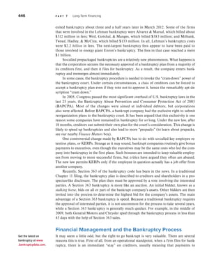 446 p a r t 7 Long-Term Financing
exited bankruptcy about three and a half years later in March 2012. Some of the firms
that were involved in the Lehman bankruptcy were Alvarez  Marsal, which billed about
$512 million in fees; Weil, Gotshal,  Manges, which billed $383 million; and Milbank,
Tweed, Hadley,  McCloy, which billed $133 million. In all, Lehman’s bankruptcy costs
were $2.2 billion in fees. The next-largest bankruptcy fees appear to have been paid to
those involved in energy giant Enron’s bankruptcy. The fees in that case reached a mere
$1 billion.
So-called prepackaged bankruptcies are a relatively new phenomenon. What happens is
that the corporation secures the necessary approval of a bankruptcy plan from a majority of
its creditors first, and then it files for bankruptcy. As a result, the company enters bank-
ruptcy and reemerges almost immediately.
In some cases, the bankruptcy procedure is needed to invoke the “cram-down” power of
the bankruptcy court. Under certain circumstances, a class of creditors can be forced to
accept a bankruptcy plan even if they vote not to approve it, hence the remarkably apt de-
scription “cram down.”
In 2005, Congress passed the most significant overhaul of U.S. bankruptcy laws in the
last 25 years, the Bankruptcy Abuse Prevention and Consumer Protection Act of 2005
(BAPCPA). Most of the changes were aimed at individual debtors, but corporations
also were affected. Before BAPCPA, a bankrupt company had the exclusive right to submit
reorganization plans to the bankruptcy court. It has been argued that this exclusivity is one
reason some companies have remained in bankruptcy for so long. Under the new law, after
18 months, creditors can submit their own plan for the court’s consideration. This change is
likely to speed up bankruptcies and also lead to more “prepacks” (to learn about prepacks,
see our nearby Finance Matters box).
One controversial change made by BAPCPA has to do with so-called key employee re-
tention plans, or KERPs. Strange as it may sound, bankrupt companies routinely give bonus
payments to executives, even though the executives may be the same ones who led the com-
pany into bankruptcy in the first place. Such bonuses are intended to keep valuable employ-
ees from moving to more successful firms, but critics have argued they often are abused.
The new law permits KERPs only if the employee in question actually has a job offer from
another company.
Recently, Section 363 of the bankruptcy code has been in the news. In a traditional
Chapter 11 filing, the bankruptcy plan is described to creditors and shareholders in a pro-
spectus-like disclosure. The plan then must be approved by a vote involving the interested
parties. A Section 363 bankruptcy is more like an auction. An initial bidder, known as a
stalking horse, bids on all or part of the bankrupt company’s assets. Other bidders are then
invited into the process to determine the highest bid for the company’s assets. The main
advantage of a Section 363 bankruptcy is speed. Because a traditional bankruptcy requires
the approval of interested parties, it is not uncommon for the process to take several years,
while a Section 363 bankruptcy is generally much quicker. For example, in the middle of
2009, both General Motors and Chrysler sped through the bankruptcy process in less than
45 days with the help of Section 363 sales.
Financial Management and the Bankruptcy Process
It may seem a little odd, but the right to go bankrupt is very valuable. There are several
reasons this is true. First of all, from an operational standpoint, when a firm files for bank-
ruptcy, there is an immediate “stay” on creditors, usually meaning that payments to
Get the latest on
bankruptcy at www
.bankruptcydata.com.
 