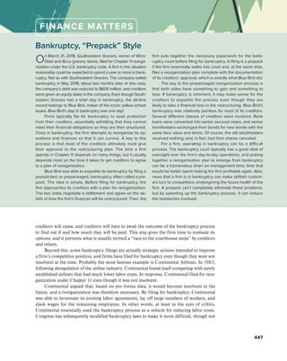 Bankruptcy, “Prepack” Style
On March 21, 2018, Southeastern Grocers, owner of Winn-
Dixie and Bi-Lo grocery stores, filed for Chapter 11 reorga­
nization under the U.S. bankruptcy code. A firm in this situation
reasonably could be expected to spend a year or more in bank-
ruptcy. Not so with Southeastern Grocers. The company exited
bankruptcy in May 2018, about two months later. In this case,
the company’s debt was reduced to $600 million, and creditors
were given an equity stake in the company. Even though South-
eastern Grocers had a brief stay in bankruptcy, the all-time
record belongs to Blue Bird, maker of the iconic yellow school
buses. Blue Bird’s stay in bankruptcy was one day!
Firms typically file for bankruptcy to seek protection
from their creditors, essentially admitting that they cannot
meet their financial obligations as they are then structured.
Once in bankruptcy, the firm attempts to reorganize its op-
erations and finances so that it can survive. A key to this
process is that most of the creditors ultimately must give
their approval to the restructuring plan. The time a firm
spends in Chapter 11 depends on many things, but it usually
depends most on the time it takes to get creditors to agree
to a plan of reorganization.
Blue Bird was able to expedite its bankruptcy by filing a
presolicited, or prepackaged, bankruptcy, often called a pre-
pack. The idea is simple. Before filing for bankruptcy, the
firm approaches its creditors with a plan for reorganization.
The two sides negotiate a settlement and agree on the de-
tails of how the firm’s finances will be restructured. Then, the
firm puts together the necessary paperwork for the bank-
ruptcy court before filing for bankruptcy. A filing is a prepack
if the firm essentially walks into court and, at the same time,
files a reorganization plan complete with the documentation
of its creditors’ approval, which is exactly what Blue Bird did.
The key to the prepackaged reorganization process is
that both sides have something to gain and something to
lose. If bankruptcy is imminent, it may make sense for the
creditors to expedite the process even though they are
likely to take a financial loss in the restructuring. Blue Bird’s
bankruptcy was relatively painless for most of its creditors.
Several different classes of creditors were involved. Bank
loans were converted into senior secured notes, and senior
bondholders exchanged their bonds for new bonds with the
same face value and terms. Of course, the old stockholders
received nothing, and, in fact, had their shares canceled.
For a firm, operating in bankruptcy can be a difficult
process. The bankruptcy court typically has a great deal of
oversight over the firm’s day-to-day operations, and putting
together a reorganization plan to emerge from bankruptcy
can be a tremendous drain on management time, time that
would be better spent making the firm profitable again. Also,
news that a firm is in bankruptcy can make skittish custom-
ers turn to competitors, endangering the future health of the
firm. A prepack can’t completely eliminate these problems,
but by speeding up the bankruptcy process, it can reduce
the headaches involved.
FINANCE MATTERS
447
creditors will cease, and creditors will have to await the outcome of the bankruptcy process
to find out if and how much they will be paid. This stay gives the firm time to evaluate its
options, and it prevents what is usually termed a “race to the courthouse steps” by creditors
and others.
Beyond this, some bankruptcy filings are actually strategic actions intended to improve
a firm’s competitive position, and firms have filed for bankruptcy even though they were not
insolvent at the time. Probably the most famous example is Continental Airlines. In 1983,
following deregulation of the airline industry, Continental found itself competing with newly
established airlines that had much lower labor costs. In response, Continental filed for reor-
ganization under Chapter 11 even though it was not insolvent.
Continental argued that, based on pro forma data, it would become insolvent in the
future, and a reorganization was therefore necessary. By filing for bankruptcy, Continental
was able to terminate its existing labor agreements, lay off large numbers of workers, and
slash wages for the remaining employees. In other words, at least in the eyes of critics,
Continental essentially used the bankruptcy process as a vehicle for reducing labor costs.
Congress has subsequently modified bankruptcy laws to make it more difficult, though not
 