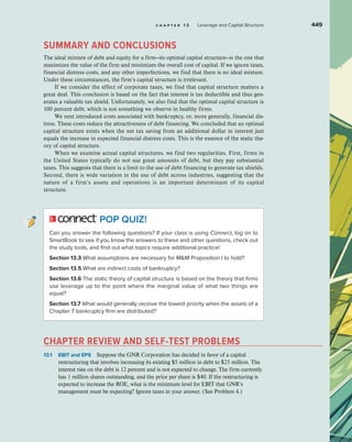 c h a p t e r 1 3 Leverage and Capital Structure 449
SUMMARY AND CONCLUSIONS
The ideal mixture of debt and equity for a firm—its optimal capital structure—is the one that
maximizes the value of the firm and minimizes the overall cost of capital. If we ignore taxes,
financial distress costs, and any other imperfections, we find that there is no ideal mixture.
Under these circumstances, the firm’s capital structure is irrelevant.
If we consider the effect of corporate taxes, we find that capital structure matters a
great deal. This conclusion is based on the fact that interest is tax deductible and thus gen-
erates a valuable tax shield. Unfortunately, we also find that the optimal capital structure is
100 percent debt, which is not something we observe in healthy firms.
We next introduced costs associated with bankruptcy, or, more generally, financial dis-
tress. These costs reduce the attractiveness of debt financing. We concluded that an optimal
capital structure exists when the net tax saving from an additional dollar in interest just
equals the increase in expected financial distress costs. This is the essence of the static the-
ory of capital structure.
When we examine actual capital structures, we find two regularities. First, firms in
the United States typically do not use great amounts of debt, but they pay substantial
taxes. This suggests that there is a limit to the use of debt financing to generate tax shields.
Second, there is wide variation in the use of debt across industries, suggesting that the
nature of a firm’s assets and operations is an important determinant of its capital
structure.
POP QUIZ!
Can you answer the following questions? If your class is using Connect, log on to
SmartBook to see if you know the answers to these and other questions, check out
the study tools, and find out what topics require additional practice!
Section 13.3 What assumptions are necessary for MM Proposition I to hold?
Section 13.5 What are indirect costs of bankruptcy?
Section 13.6 The static theory of capital structure is based on the theory that firms
use leverage up to the point where the marginal value of what two things are
equal?
Section 13.7 What would generally receive the lowest priority when the assets of a
Chapter 7 bankruptcy firm are distributed?
CHAPTER REVIEW AND SELF-TEST PROBLEMS
13.1 EBIT and EPS Suppose the GNR Corporation has decided in favor of a capital
restructuring that involves increasing its existing $5 million in debt to $25 million. The
interest rate on the debt is 12 percent and is not expected to change. The firm currently
has 1 million shares outstanding, and the price per share is $40. If the restructuring is
expected to increase the ROE, what is the minimum level for EBIT that GNR’s
management must be expecting? Ignore taxes in your answer. (See Problem 4.)
 