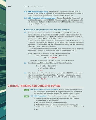 450 p a r t 7 Long-Term Financing
13.2 MM Proposition II (no taxes) The Pro Bono Corporation has a WACC of 20
percent. Its cost of debt is 12 percent. If Pro Bono’s debt-equity ratio is 2, what is its
cost of equity capital? Ignore taxes in your answer. (See Problem 10.)
13.3 MM Proposition I (with corporate taxes) Suppose TransGlobal Co. currently has
no debt and its equity is worth $20,000. If the corporate tax rate is 21 percent, what
will the value of the firm be if TransGlobal borrows $6,000 and uses the proceeds to
buy up stock? (See Problem 14.)
■ Answers to Chapter Review and Self-Test Problems
13.1 To answer, we can calculate the break-even EBIT. At any EBIT above this, the
increased financial leverage will increase EPS. Under the old capital structure, the
interest bill is $5 million × .12 = $600,000. There are 1 million shares of stock, so,
ignoring taxes, EPS is (EBIT − $600,000)/1 million.
Under the new capital structure, the interest expense will be $25 million × .12 =
$3 million. Furthermore, the debt rises by $20 million. This amount is sufficient to
repurchase $20 million/40 = 500,000 shares of stock, leaving 500,000 outstanding.
EPS is thus (EBIT − $3 million)/500,000.
Now that we know how to calculate EPS under both scenarios, we set the two ex-
pressions for EPS equal to each other and solve for the break-even EBIT:
(EBIT − $600,000)/1 million = (EBIT − $3 million)/500,000
EBIT − $600,000 = 2 × (EBIT − $3 million)
EBIT = $5,400,000
Verify that, in either case, EPS is $4.80 when EBIT is $5.4 million.
13.2 According to MM Proposition II (no taxes), the cost of equity is:
		 RE
= RA
+ (RA
− RD
) × (D/E)
= 20% + (20% − 12%) × 2
= 36%
13.3 After the debt issue, TransGlobal will be worth the original $20,000 plus the present
value of the tax shield. According to MM Proposition I with taxes, the present
value of the tax shield is TC
× D, or .21 × $6,000 = $1,260, so the firm is worth
$20,000 + 1,260 = $21,260.
CRITICAL THINKING AND CONCEPTS REVIEW
LO 1 13.1 Business Risk versus Financial Risk Explain what is meant by business
and financial risk. Suppose Firm A has greater business risk than Firm B.
Is it true that Firm A also has a higher cost of equity capital? Explain.
LO 1 13.2 MM Propositions How would you answer in the following debate?
		 Q:	
Isn’t it true that the riskiness of a firm’s equity will rise if the firm
increases its use of debt financing?
		 A: Yes, that’s the essence of MM Proposition II.
		 Q:	
And isn’t it true that, as a firm increases its use of borrowing, the
likelihood of default increases, which increases the risk of the firm’s debt?
		 A: Yes.
 