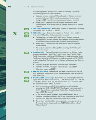 452 p a r t 7 Long-Term Financing
be used to repurchase shares of stock. There are currently 7,500 shares
outstanding. Ignore taxes for this problem.
a. Calculate earnings per share, EPS, under each of the three economic
scenarios before any debt is issued. Also, calculate the percentage
changes in EPS when the economy expands or enters a recession.
b. Repeat part (a) assuming that the company goes through with
recapitalization. What do you observe? Assume the stock price remains
constant.
2. EBIT, Taxes, and Leverage Repeat parts (a) and (b) in Problem 1 assuming
the company has a tax rate of 21 percent.
3. ROE and Leverage Suppose the company in Problem 1 has a market-to-
book ratio of 1.0 and the stock price remains constant.
a. Calculate return on equity, ROE, under each of the three economic
scenarios before any debt is issued. Also, calculate the percentage changes
in ROE for economic expansion and recession, assuming no taxes.
b. Repeat part (a) assuming the firm goes through with the proposed
recapitalization.
c. Repeat parts (a) and (b) of this problem assuming the firm has a tax
rate of 21 percent.
4. Break-Even EBIT Trapper Corporation is comparing two different capital
structures, an all-equity plan (Plan I) and a levered plan (Plan II). Under
Plan I, the company would have 320,000 shares of stock outstanding. Under
Plan II, there would be 240,000 shares of stock outstanding and $2,272,000
in debt outstanding. The interest rate on the debt is 10 percent, and there are
no taxes.
a. If EBIT is $700,000, which plan will result in the higher EPS?
b. If EBIT is $950,000, which plan will result in the higher EPS?
c. What is the break-even EBIT?
5. MM and Stock Value In Problem 4, use MM Proposition I to find the
price per share of equity under each of the two proposed plans. What is the
value of the firm?
6. Break-Even EBIT and Leverage Honeycutt Co. is comparing two different
capital structures. Plan I would result in 12,700 shares of stock and $109,250
in debt. Plan II would result in 9,800 shares of stock and $247,000 in debt.
The interest rate on the debt is 10 percent.
a. Ignoring taxes, compare both of these plans to an all-equity plan
assuming that EBIT will be $79,000. The all-equity plan would result in
15,000 shares of stock outstanding. Which of the three plans has the
highest EPS? The lowest?
b. In part (a), what are the break-even levels of EBIT for each plan as
compared to that for an all-equity plan? Is one higher than the other? Why?
c. Ignoring taxes, when will EPS be identical for Plans I and II?
d. Repeat parts (a), (b), and (c) assuming that the corporate tax rate is
21 percent. Are the break-even levels of EBIT different from before?
Why or why not?
LO 2
LO 1
LO 2
LO 1
LO 1
LO 1
LO 2
 
