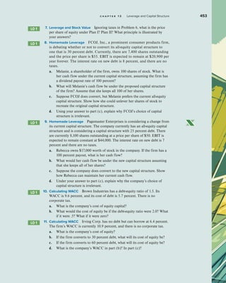 c h a p t e r 1 3 Leverage and Capital Structure 453
7. Leverage and Stock Value Ignoring taxes in Problem 6, what is the price
per share of equity under Plan I? Plan II? What principle is illustrated by
your answers?
8. Homemade Leverage FCOJ, Inc., a prominent consumer products firm,
is debating whether or not to convert its all-equity capital structure to
one that is 30 percent debt. Currently, there are 7,400 shares outstanding
and the price per share is $55. EBIT is expected to remain at $20,900 per
year forever. The interest rate on new debt is 8 percent, and there are no
taxes.
a. Melanie, a shareholder of the firm, owns 100 shares of stock. What is
her cash flow under the current capital structure, assuming the firm has
a dividend payout rate of 100 percent?
b. What will Melanie’s cash flow be under the proposed capital structure
of the firm? Assume that she keeps all 100 of her shares.
c. Suppose FCOJ does convert, but Melanie prefers the current all-equity
capital structure. Show how she could unlever her shares of stock to
recreate the original capital structure.
d. Using your answer to part (c), explain why FCOJ’s choice of capital
structure is irrelevant.
9. Homemade Leverage Pagemaster Enterprises is considering a change from
its current capital structure. The company currently has an all-equity capital
structure and is considering a capital structure with 25 percent debt. There
are currently 8,100 shares outstanding at a price per share of $50. EBIT is
expected to remain constant at $44,000. The interest rate on new debt is 7
percent and there are no taxes.
a. Rebecca owns $17,000 worth of stock in the company. If the firm has a
100 percent payout, what is her cash flow?
b. What would her cash flow be under the new capital structure assuming
that she keeps all of her shares?
c. Suppose the company does convert to the new capital structure. Show
how Rebecca can maintain her current cash flow.
d. Under your answer to part (c), explain why the company’s choice of
capital structure is irrelevant.
10. Calculating WACC Brown Industries has a debt-equity ratio of 1.5. Its
WACC is 9.6 percent, and its cost of debt is 5.7 percent. There is no
corporate tax.
a. What is the company’s cost of equity capital?
b. What would the cost of equity be if the debt-equity ratio were 2.0? What
if it were .5? What if it were zero?
11. Calculating WACC Irving Corp. has no debt but can borrow at 6.4 percent.
The firm’s WACC is currently 10.9 percent, and there is no corporate tax.
a. What is the company’s cost of equity?
b. If the firm converts to 30 percent debt, what will its cost of equity be?
c. If the firm converts to 60 percent debt, what will its cost of equity be?
d. What is the company’s WACC in part (b)? In part (c)?
LO 1
LO 1
LO 1
LO 1
LO 1
 