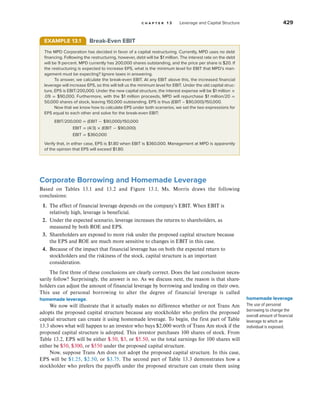 c h a p t e r 1 3 Leverage and Capital Structure 429
Corporate Borrowing and Homemade Leverage
Based on Tables 13.1 and 13.2 and Figure 13.1, Ms. Morris draws the following
conclusions:
1. The effect of financial leverage depends on the company’s EBIT. When EBIT is
relatively high, leverage is beneficial.
2. Under the expected scenario, leverage increases the returns to shareholders, as
measured by both ROE and EPS.
3. Shareholders are exposed to more risk under the proposed capital structure because
the EPS and ROE are much more sensitive to changes in EBIT in this case.
4. Because of the impact that financial leverage has on both the expected return to
stockholders and the riskiness of the stock, capital structure is an important
consideration.
The first three of these conclusions are clearly correct. Does the last conclusion neces-
sarily follow? Surprisingly, the answer is no. As we discuss next, the reason is that share-
holders can adjust the amount of financial leverage by borrowing and lending on their own.
This use of personal borrowing to alter the degree of financial leverage is called
homemade leverage.
We now will illustrate that it actually makes no difference whether or not Trans Am
adopts the proposed capital structure because any stockholder who prefers the proposed
capital structure can create it using homemade leverage. To begin, the first part of Table
13.3 shows what will happen to an investor who buys $2,000 worth of Trans Am stock if the
proposed capital structure is adopted. This investor purchases 100 shares of stock. From
Table 13.2, EPS will be either $.50, $3, or $5.50, so the total earnings for 100 shares will
either be $50, $300, or $550 under the proposed capital structure.
Now, suppose Trans Am does not adopt the proposed capital structure. In this case,
EPS will be $1.25, $2.50, or $3.75. The second part of Table 13.3 demonstrates how a
stockholder who prefers the payoffs under the proposed structure can create them using
homemade leverage
The use of personal
borrowing to change the
overall amount of financial
leverage to which an
individual is exposed.
EXAMPLE 13.1 Break-Even EBIT
The MPD Corporation has decided in favor of a capital restructuring. Currently, MPD uses no debt
financing. Following the restructuring, however, debt will be $1 million. The interest rate on the debt
will be 9 percent. MPD currently has 200,000 shares outstanding, and the price per share is $20. If
the restructuring is expected to increase EPS, what is the minimum level for EBIT that MPD’s man-
agement must be expecting? Ignore taxes in answering.
To answer, we calculate the break-even EBIT. At any EBIT above this, the increased financial
leverage will increase EPS, so this will tell us the minimum level for EBIT. Under the old capital struc-
ture, EPS is EBIT/200,000. Under the new capital structure, the interest expense will be $1 million ×
.09 = $90,000. Furthermore, with the $1 million proceeds, MPD will repurchase $1 million/20 =
50,000 shares of stock, leaving 150,000 outstanding. EPS is thus (EBIT – $90,000)/150,000.
Now that we know how to calculate EPS under both scenarios, we set the two expressions for
EPS equal to each other and solve for the break-even EBIT:
EBIT/200,000 = (EBIT − $90,000)/150,000
EBIT = (4/3) × (EBIT − $90,000)
EBIT = $360,000
Verify that, in either case, EPS is $1.80 when EBIT is $360,000. Management at MPD is apparently
of the opinion that EPS will exceed $1.80.
 