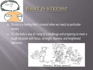    Stress is a feeling that's created when we react to particular
    events.
   It's the body's way of rising to a challenge and preparing to meet a
    tough situation with focus, strength, stamina, and heightened
    alertness.
 