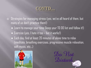    Strategies for managing stress (yes, we’ve all heard of them, but
    many of us don’t practice them!)
     Learn to manage your time (keep your TO DO list and follow it!)
     Exercise (yes, I hate it too – but it works!)
     Each day, find at least 20 minutes of alone time to relax
       (meditate, breathing exercises, progressive muscle relaxation,
       soft music, etc…)
 
