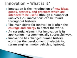    Innovation is the introduction of new ideas,
    goods, services, and practices which are
    intended to be useful (though a number of
    unsuccessful innovations can be found
    throughout history).
   The main driver for innovation is often the
    courage and energy to better the world.
   An essential element for innovation is its
    application in a commercially successful way.
   Innovation has changed human history
    (consider the development of electricity,
    steam engines, motor vehicles, laptops).
    ◦ en.wikipedia.org/wiki/Innovation
 