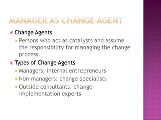  Change  Agents
   Persons who act as catalysts and assume
    the responsibility for managing the change
    process.
 Types of Change Agents
   Managers: internal entrepreneurs
   Non-managers: change specialists
   Outside consultants: change
    implementation experts
 