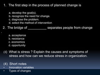 1. The first step in the process of planned change is

        a. develop the goal(s).
        b. recognize the need for change.
        c. diagnose the problem.
        d. select the method of intervention.
    2. The bridge of __________ separates people from change
.
        a. acceptance
        b. resistance
        c. economics
        d. opportunity

    (3) What is stress ? Explain the causes and symptoms of
        stress and how can we reduce stress in organization.

    (4) Short notes
    •   Innovation variables
    •   Types of changes                                                             13–
                                   © 2007 Prentice Hall, Inc. All rights reserved.   47
 