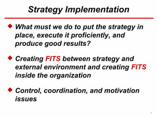 1
Strategy Implementation
 What must we do to put the strategy in
place, execute it proficiently, and
produce good results?
 Creating FITS between strategy and
external environment and creating FITS
inside the organization
 Control, coordination, and motivation
issues
 