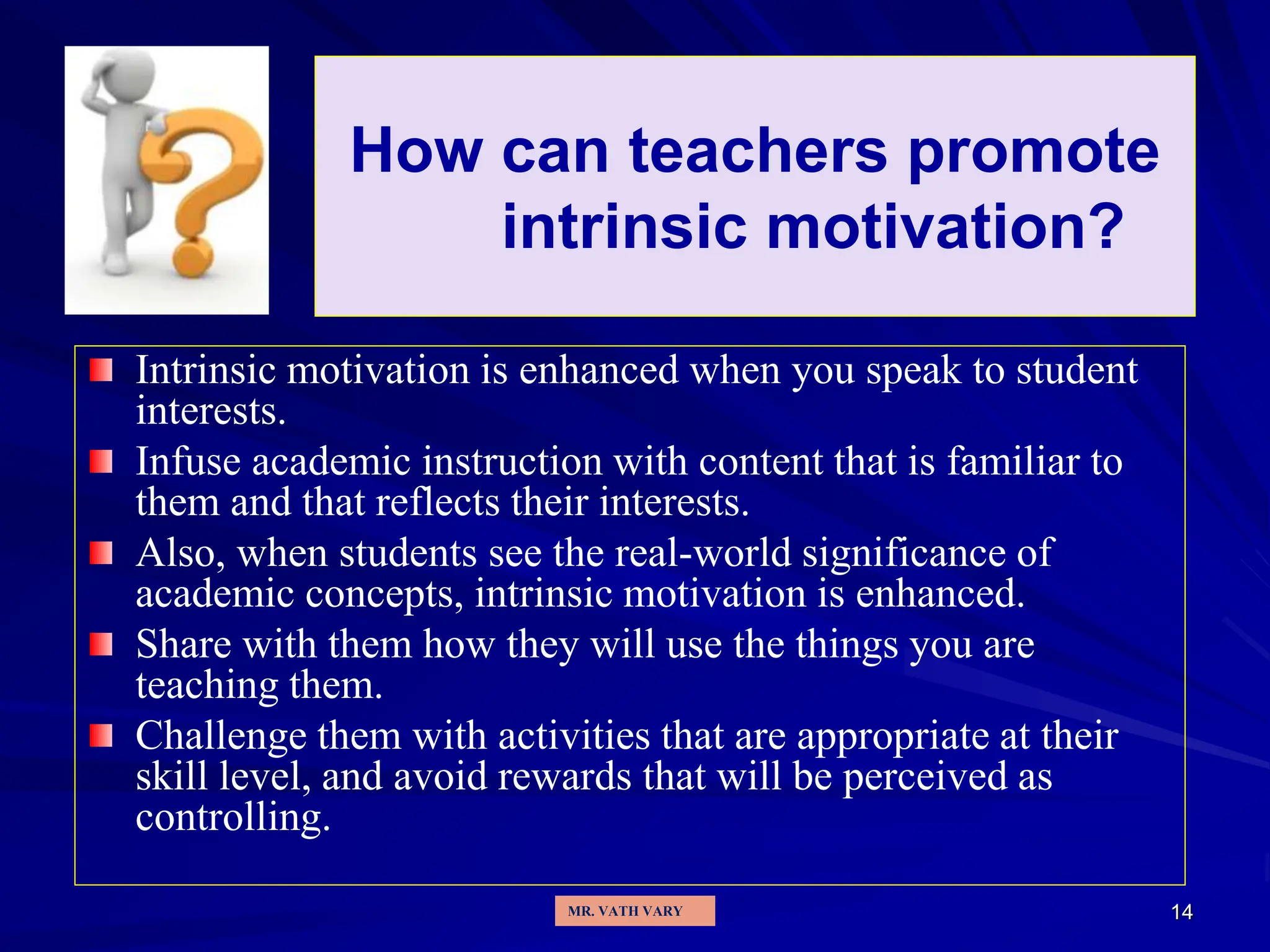 14
How can teachers promote
intrinsic motivation?
Intrinsic motivation is enhanced when you speak to student
interests.
Infuse academic instruction with content that is familiar to
them and that reflects their interests.
Also, when students see the real-world significance of
academic concepts, intrinsic motivation is enhanced.
Share with them how they will use the things you are
teaching them.
Challenge them with activities that are appropriate at their
skill level, and avoid rewards that will be perceived as
controlling.
MR. VATH VARY
 