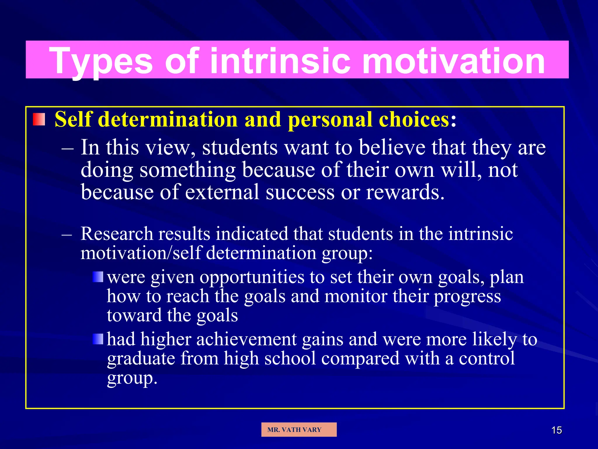 15
Types of intrinsic motivation
Self determination and personal choices:
– In this view, students want to believe that they are
doing something because of their own will, not
because of external success or rewards.
– Research results indicated that students in the intrinsic
motivation/self determination group:
were given opportunities to set their own goals, plan
how to reach the goals and monitor their progress
toward the goals
had higher achievement gains and were more likely to
graduate from high school compared with a control
group.
MR. VATH VARY
 