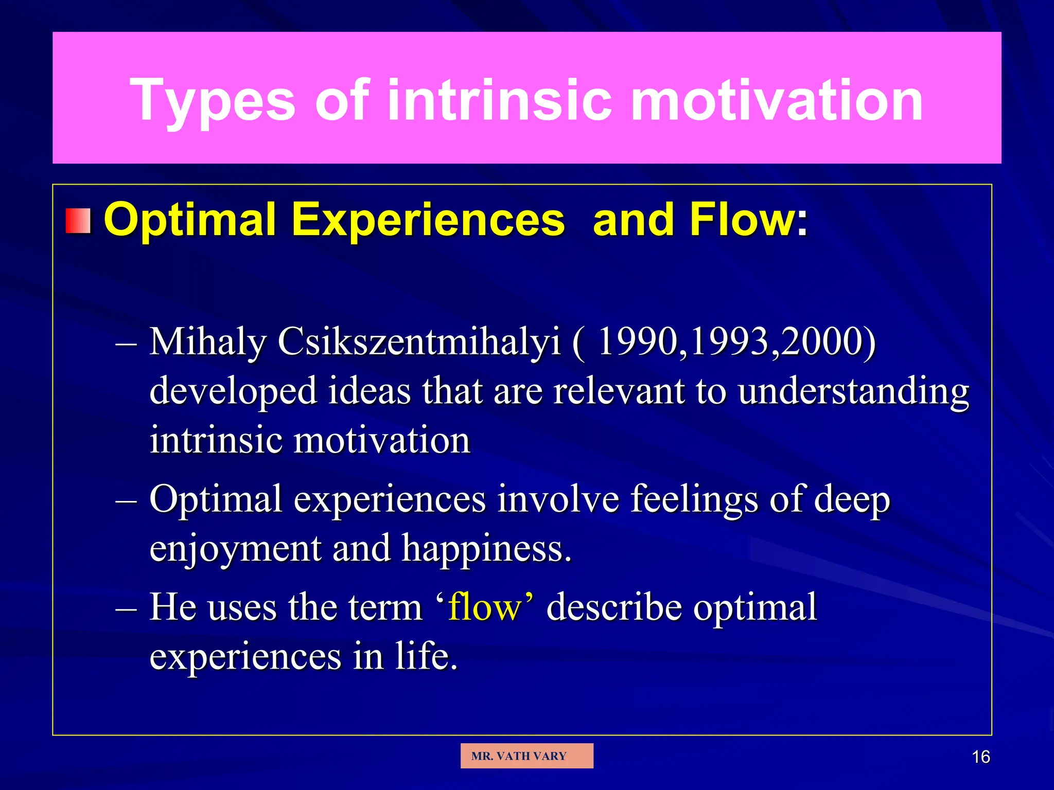 16
Types of intrinsic motivation
Optimal Experiences and Flow:
– Mihaly Csikszentmihalyi ( 1990,1993,2000)
developed ideas that are relevant to understanding
intrinsic motivation
– Optimal experiences involve feelings of deep
enjoyment and happiness.
– He uses the term ‘flow’ describe optimal
experiences in life.
MR. VATH VARY
 