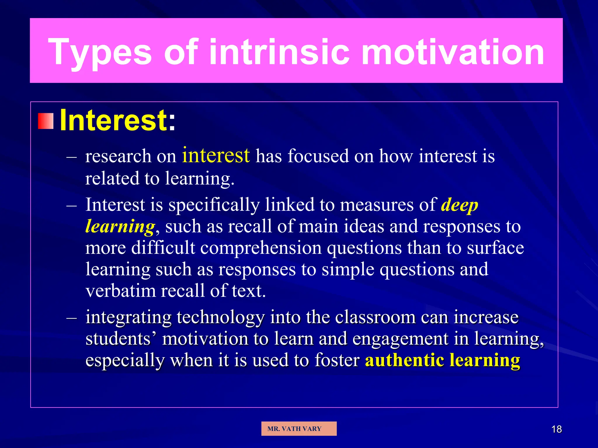 18
Types of intrinsic motivation
Interest:
– research on interest has focused on how interest is
related to learning.
– Interest is specifically linked to measures of deep
learning, such as recall of main ideas and responses to
more difficult comprehension questions than to surface
learning such as responses to simple questions and
verbatim recall of text.
– integrating technology into the classroom can increase
students’ motivation to learn and engagement in learning,
especially when it is used to foster authentic learning
MR. VATH VARY
 
