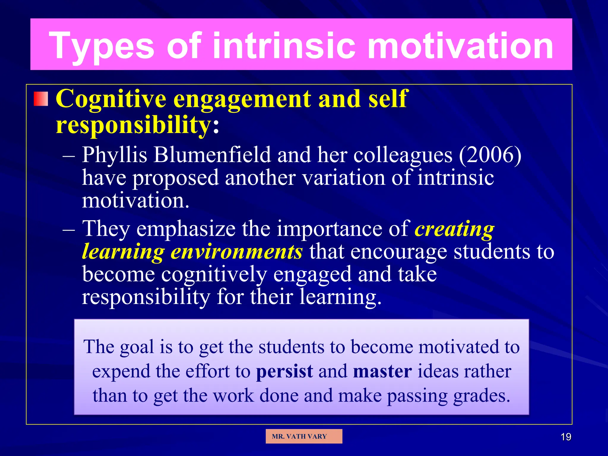 19
Types of intrinsic motivation
Cognitive engagement and self
responsibility:
– Phyllis Blumenfield and her colleagues (2006)
have proposed another variation of intrinsic
motivation.
– They emphasize the importance of creating
learning environments that encourage students to
become cognitively engaged and take
responsibility for their learning.
The goal is to get the students to become motivated to
expend the effort to persist and master ideas rather
than to get the work done and make passing grades.
MR. VATH VARY
 