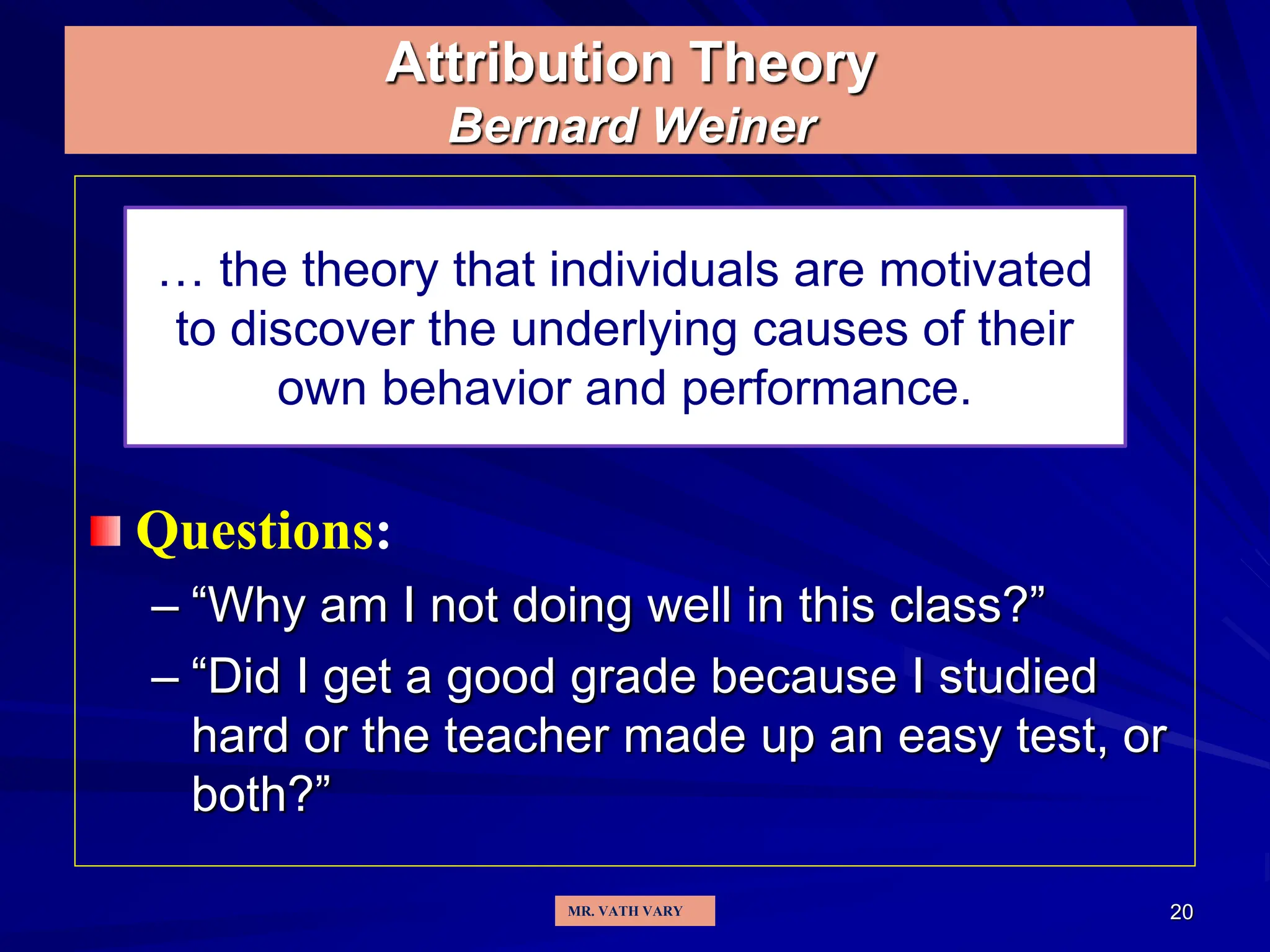 20
Attribution Theory
Bernard Weiner
Questions:
– “Why am I not doing well in this class?”
– “Did I get a good grade because I studied
hard or the teacher made up an easy test, or
both?”
… the theory that individuals are motivated
to discover the underlying causes of their
own behavior and performance.
MR. VATH VARY
 