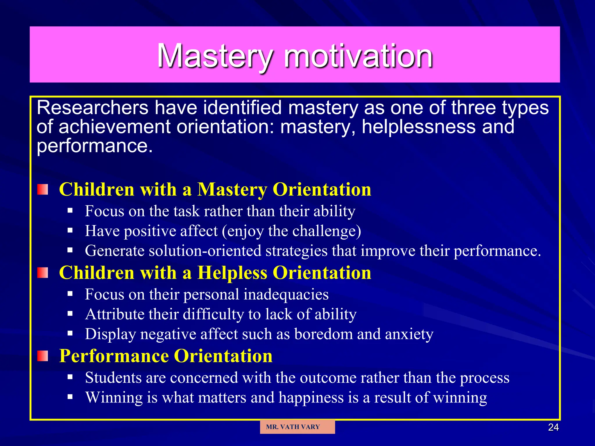 24
Mastery motivation
Researchers have identified mastery as one of three types
of achievement orientation: mastery, helplessness and
performance.
Children with a Mastery Orientation
 Focus on the task rather than their ability
 Have positive affect (enjoy the challenge)
 Generate solution-oriented strategies that improve their performance.
Children with a Helpless Orientation
 Focus on their personal inadequacies
 Attribute their difficulty to lack of ability
 Display negative affect such as boredom and anxiety
Performance Orientation
 Students are concerned with the outcome rather than the process
 Winning is what matters and happiness is a result of winning
MR. VATH VARY
 