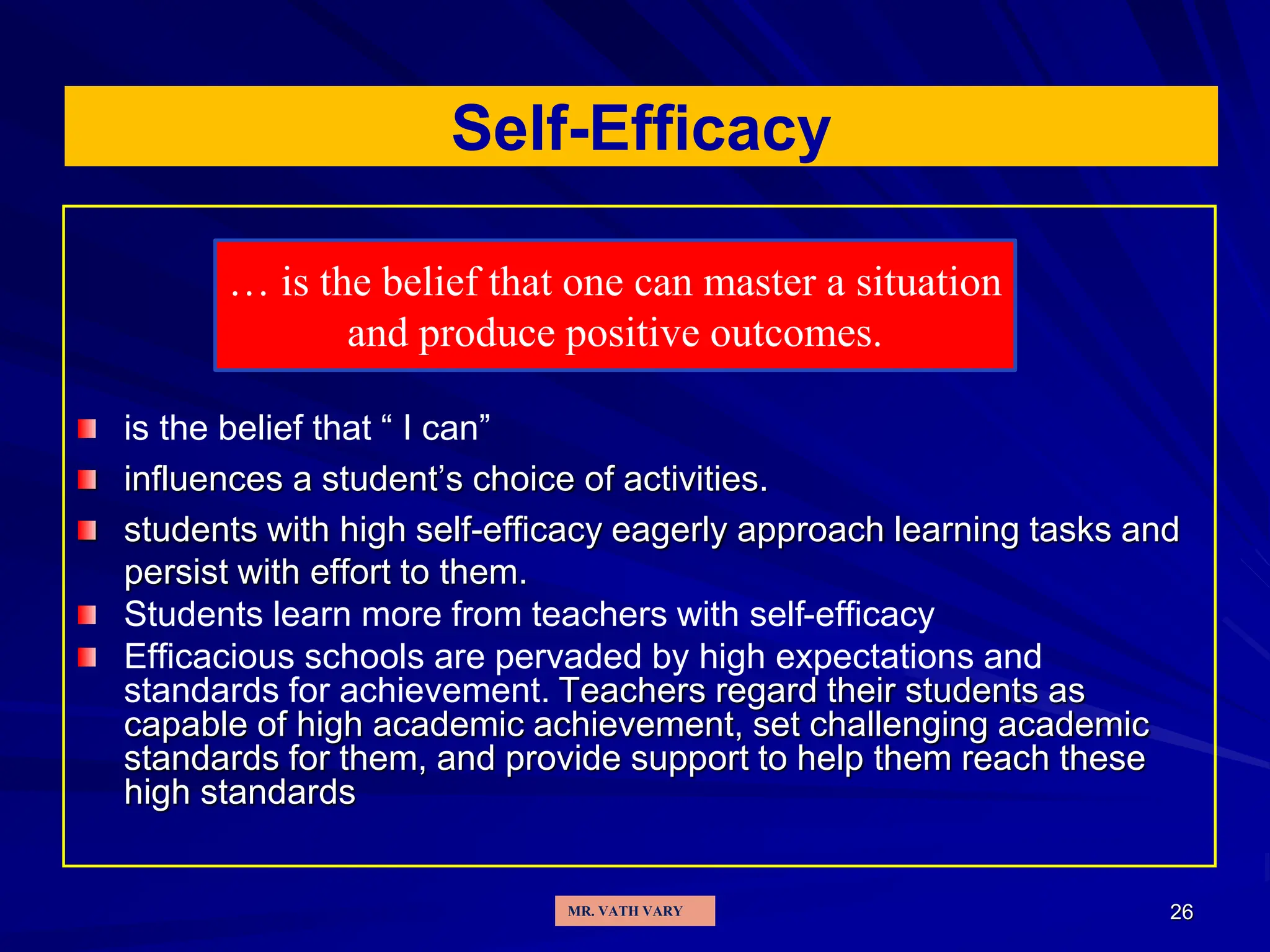 26
Self-Efficacy
is the belief that “ I can”
influences a student’s choice of activities.
students with high self-efficacy eagerly approach learning tasks and
persist with effort to them.
Students learn more from teachers with self-efficacy
Efficacious schools are pervaded by high expectations and
standards for achievement. Teachers regard their students as
capable of high academic achievement, set challenging academic
standards for them, and provide support to help them reach these
high standards
… is the belief that one can master a situation
and produce positive outcomes.
MR. VATH VARY
 