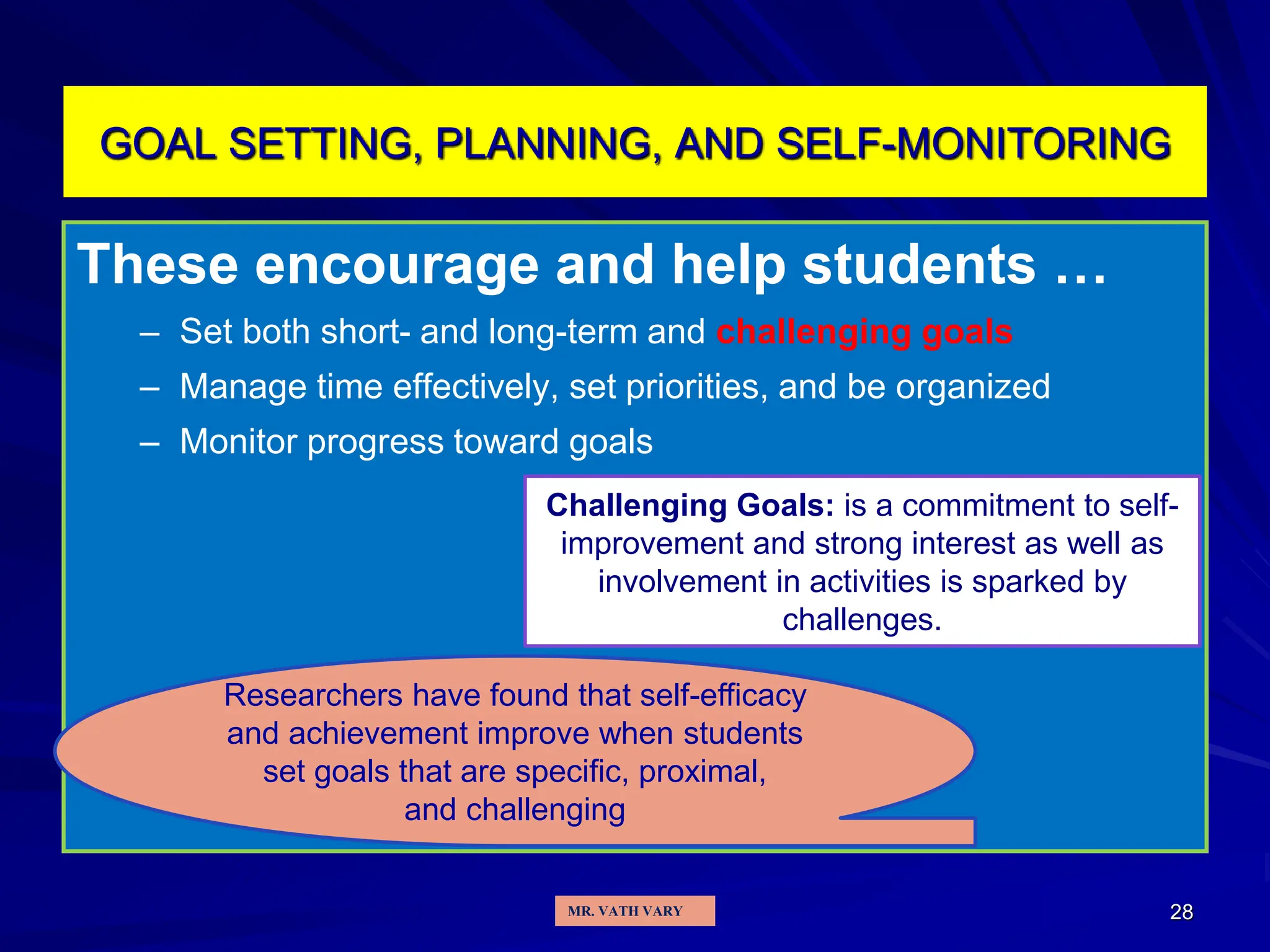 28
GOAL SETTING, PLANNING, AND SELF-MONITORING
These encourage and help students …
– Set both short- and long-term and challenging goals
– Manage time effectively, set priorities, and be organized
– Monitor progress toward goals
Researchers have found that self-efficacy
and achievement improve when students
set goals that are specific, proximal,
and challenging
Challenging Goals: is a commitment to self-
improvement and strong interest as well as
involvement in activities is sparked by
challenges.
MR. VATH VARY
 