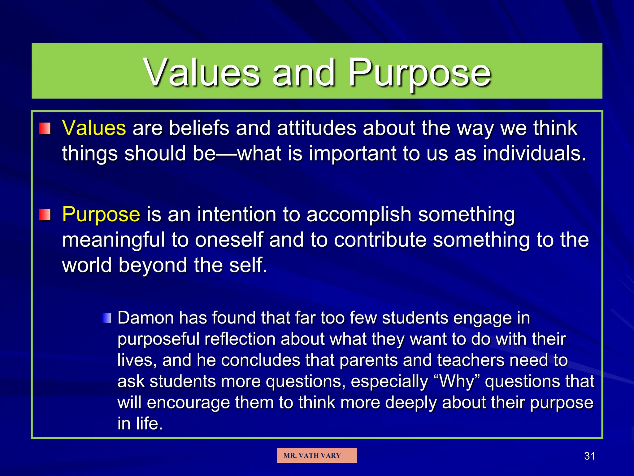 31
Values are beliefs and attitudes about the way we think
things should be—what is important to us as individuals.
Purpose is an intention to accomplish something
meaningful to oneself and to contribute something to the
world beyond the self.
Damon has found that far too few students engage in
purposeful reflection about what they want to do with their
lives, and he concludes that parents and teachers need to
ask students more questions, especially “Why” questions that
will encourage them to think more deeply about their purpose
in life.
Values and Purpose
MR. VATH VARY
 