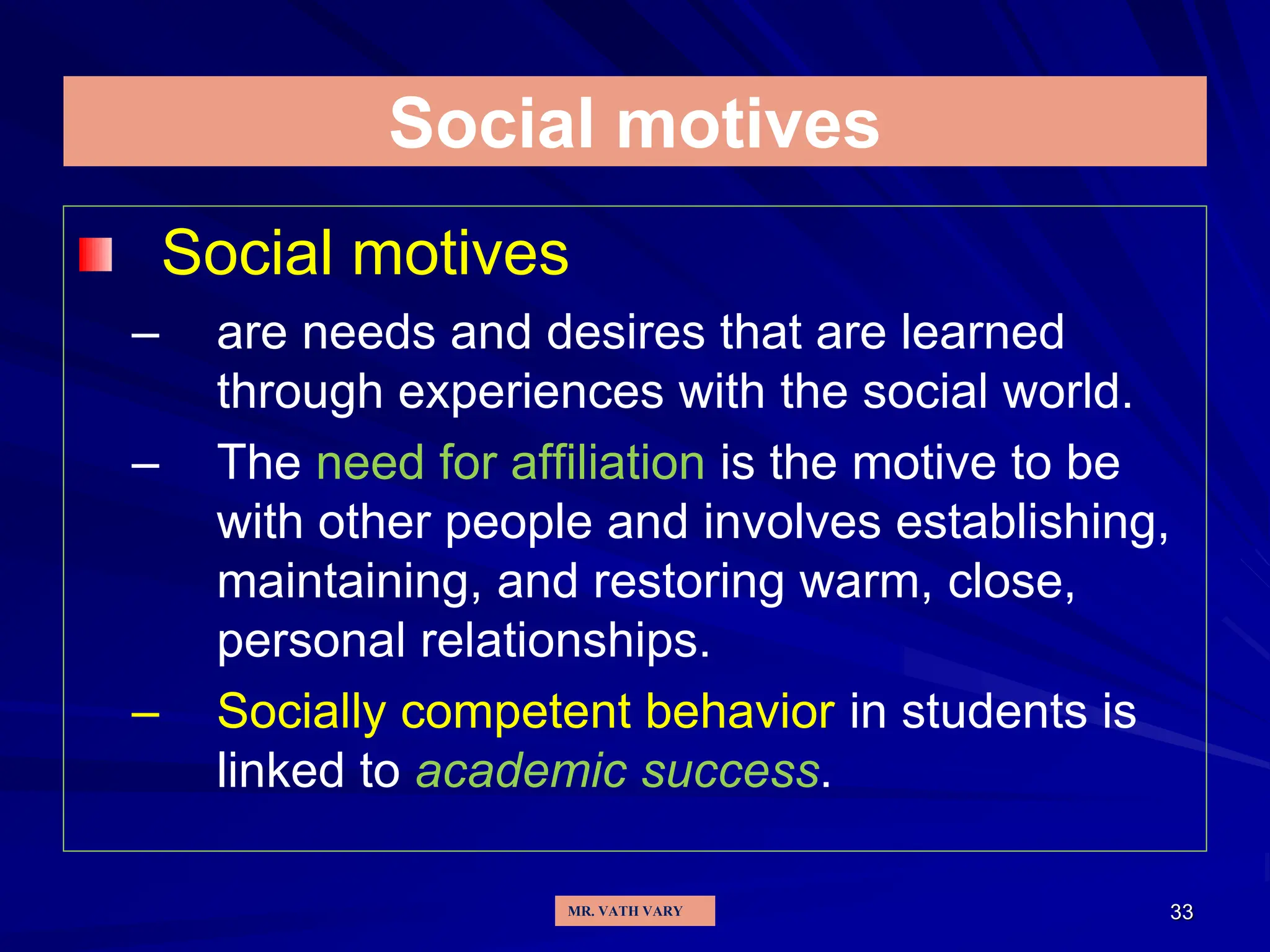 33
Social motives
Social motives
– are needs and desires that are learned
through experiences with the social world.
– The need for affiliation is the motive to be
with other people and involves establishing,
maintaining, and restoring warm, close,
personal relationships.
– Socially competent behavior in students is
linked to academic success.
MR. VATH VARY
 