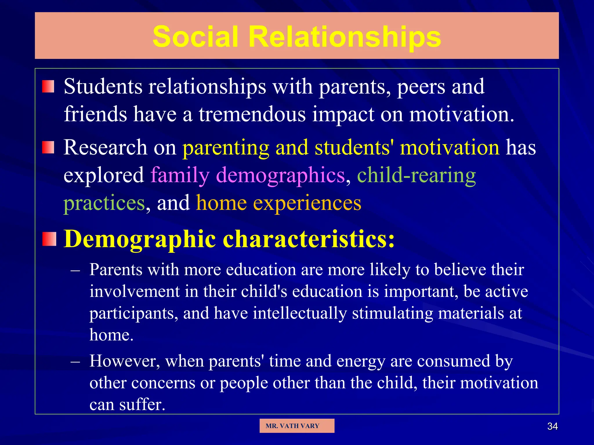 34
Social Relationships
Students relationships with parents, peers and
friends have a tremendous impact on motivation.
Research on parenting and students' motivation has
explored family demographics, child-rearing
practices, and home experiences
Demographic characteristics:
– Parents with more education are more likely to believe their
involvement in their child's education is important, be active
participants, and have intellectually stimulating materials at
home.
– However, when parents' time and energy are consumed by
other concerns or people other than the child, their motivation
can suffer.
MR. VATH VARY
 