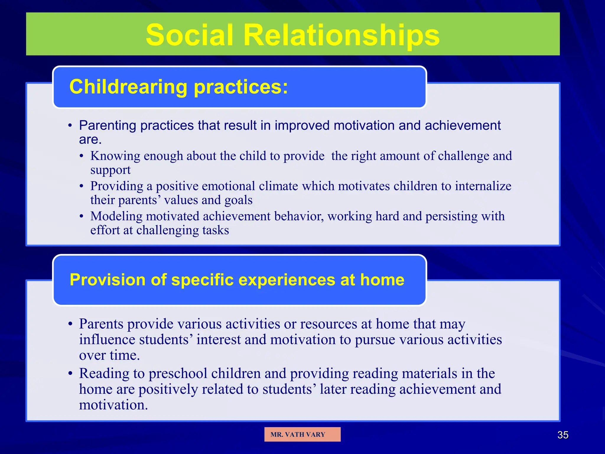 35
Social Relationships
• Parenting practices that result in improved motivation and achievement
are.
• Knowing enough about the child to provide the right amount of challenge and
support
• Providing a positive emotional climate which motivates children to internalize
their parents’ values and goals
• Modeling motivated achievement behavior, working hard and persisting with
effort at challenging tasks
Childrearing practices:
• Parents provide various activities or resources at home that may
influence students’ interest and motivation to pursue various activities
over time.
• Reading to preschool children and providing reading materials in the
home are positively related to students’ later reading achievement and
motivation.
Provision of specific experiences at home
MR. VATH VARY
 