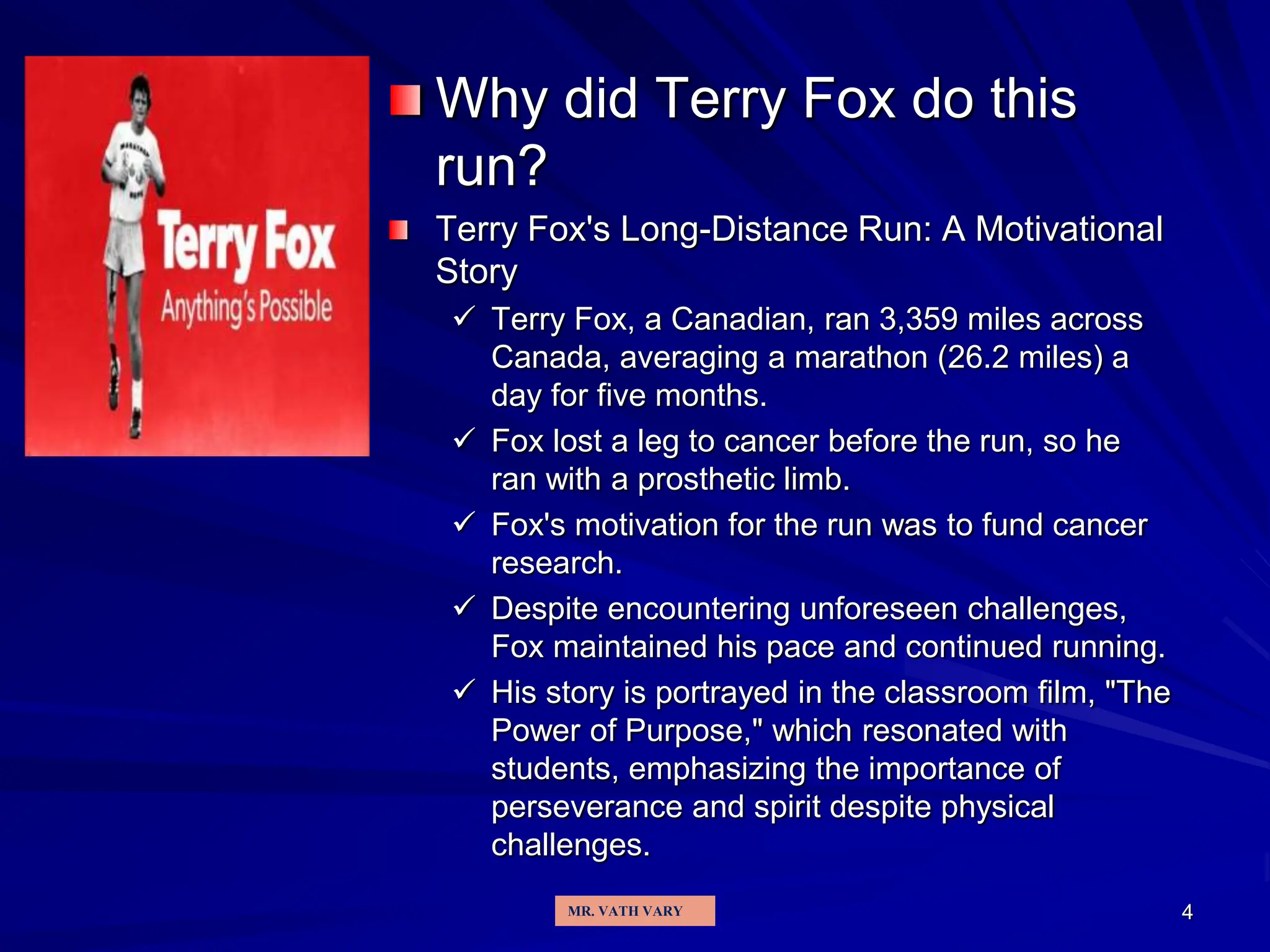 Why did Terry Fox do this
run?
Terry Fox's Long-Distance Run: A Motivational
Story
 Terry Fox, a Canadian, ran 3,359 miles across
Canada, averaging a marathon (26.2 miles) a
day for five months.
 Fox lost a leg to cancer before the run, so he
ran with a prosthetic limb.
 Fox's motivation for the run was to fund cancer
research.
 Despite encountering unforeseen challenges,
Fox maintained his pace and continued running.
 His story is portrayed in the classroom film, "The
Power of Purpose," which resonated with
students, emphasizing the importance of
perseverance and spirit despite physical
challenges.
4
MR. VATH VARY
 