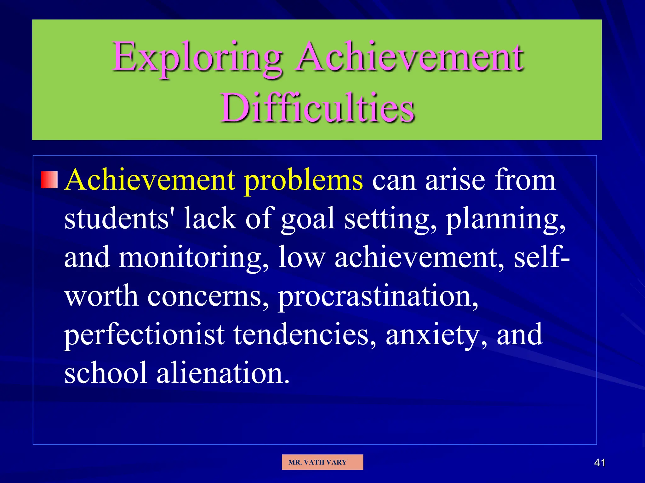 41
Exploring Achievement
Difficulties
Achievement problems can arise from
students' lack of goal setting, planning,
and monitoring, low achievement, self-
worth concerns, procrastination,
perfectionist tendencies, anxiety, and
school alienation.
MR. VATH VARY
 